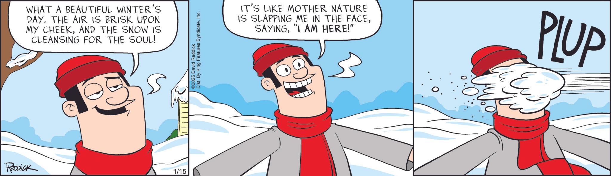 Clip art OCR: WHAT A BEAUTIFUL WINTER'S DAY. THE AIR IS BRISK UPON MY CHEEKAND THE SNOW IS CLEANSING FOR THE SOUL! REDDick 1/15 Dist. By King Features SyndicateInc. 2025 David Reddick IT'S LIKE MOTHER NATURE IS SLAPPING ME IN THE FACE"I AM HERE!" PLUP WHAT A BEAUTIFUL WINTER'S DAY . THE AIR IS BRISK UPON MY CHEEKAND THE SNOW IS CLEANSING FOR THE SOUL ! REDDick 1/15 Dist . By King Features SyndicateInc. 2025 David Reddick IT'S LIKE MOTHER NATURE IS SLAPPING ME IN THE FACE" I AM HERE ! " PLUP