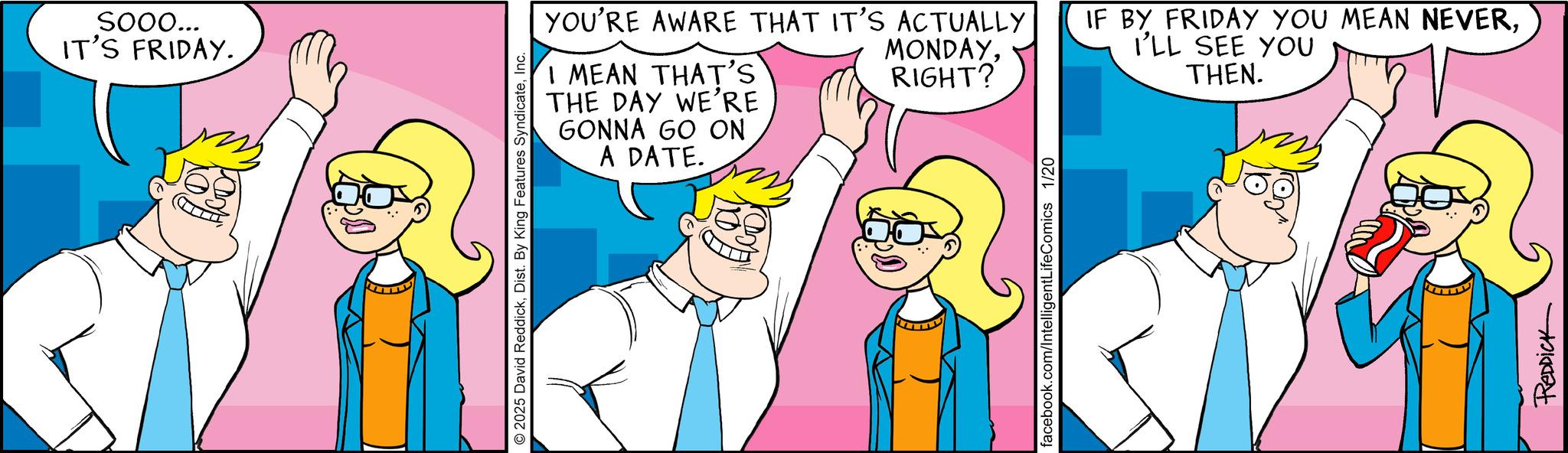 Pleased OCR: SOOO... IT'S FRIDAY. I MEAN THAT'S THE DAY WE'RE GONNA GO ON A DATE. © 2025 David ReddickInc. YOU'RE AWARE THAT IT'S ACTUALLY MONDAYRIGHT? facebook.com/IntelligentLifeComics 1/20 IF BY FRIDAY YOU MEAN NEVERI'LL SEE YOU THEN. REDDICK SOOO ... IT'S FRIDAY . I MEAN THAT'S THE DAY WE'RE GONNA GO ON A DATE . © 2025 David ReddickDist . By King Features SyndicateInc. YOU'RE AWARE THAT IT'S ACTUALLY MONDAYRIGHT ? facebook.com/IntelligentLifeComics 1/20 IF BY FRIDAY YOU MEAN NEVERI'LL SEE YOU THEN . REDDICK