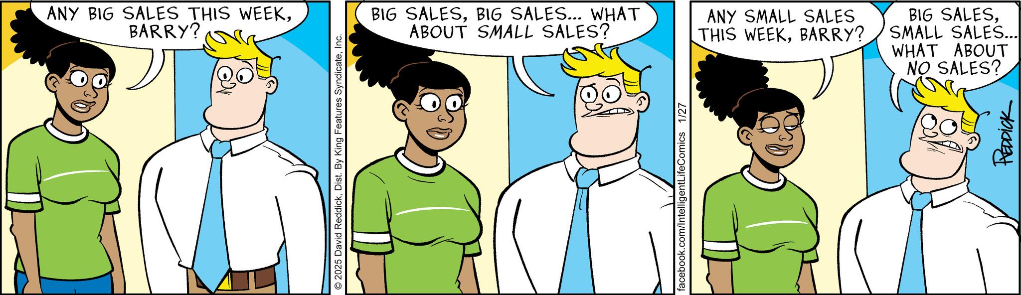 Animated cartoon OCR: ANY BIG SALES THIS WEEKBARRY? © 2025 David ReddickInc. BIG SALESBIG SALES... WHAT ABOUT SMALL SALES? ANY SMALL SALES THIS WEEKBARRY? BIG SALESSMALL SALES... WHAT ABOUT facebook.com/IntelligentLifeComics 1/27 NO SALES? REDDICK ANY BIG SALES THIS WEEKBARRY ? © 2025 David ReddickDist . By King Features SyndicateInc. BIG SALESBIG SALES ... WHAT ABOUT SMALL SALES ? ANY SMALL SALES THIS WEEKBARRY ? BIG SALESSMALL SALES ... WHAT ABOUT facebook.com/IntelligentLifeComics 1/27 NO SALES ? REDDICK