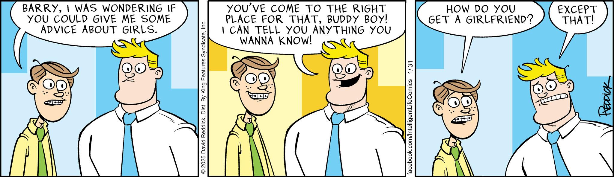 Pleased OCR: BARRYI WAS WONDERING IF YOU COULD GIVE ME SOME ADVICE ABOUT GIRLS. 2025 David ReddickInc. YOU'VE COME TO THE RIGHT PLACE FOR THATBUDDY BOY! I CAN TELL YOU ANYTHING YOU WANNA KNOW! HOW DO YOU EXCEPT THAT! GET A GIRLFRIEND? facebook.com/IntelligentLifeComics 1/31 REDDICK BARRYI WAS WONDERING IF YOU COULD GIVE ME SOME ADVICE ABOUT GIRLS . 2025 David ReddickDist . By King Features SyndicateInc. YOU'VE COME TO THE RIGHT PLACE FOR THATBUDDY BOY ! I CAN TELL YOU ANYTHING YOU WANNA KNOW ! HOW DO YOU EXCEPT THAT ! GET A GIRLFRIEND ? facebook.com/IntelligentLifeComics 1/31 REDDICK