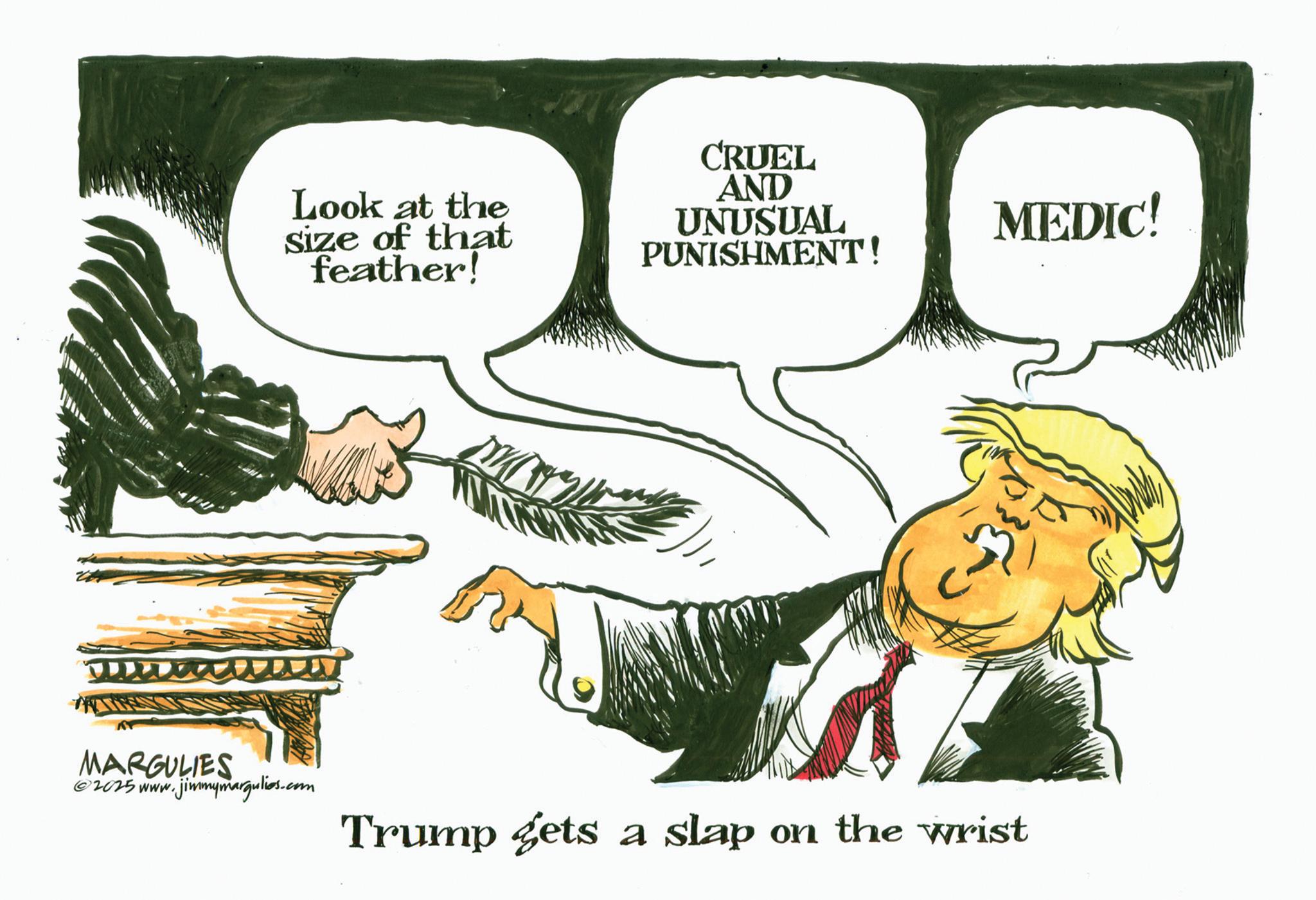 Photo caption OCR: Look at the Size of that feather! W CRUEL AND UNUSUAL PUNISHMENT! MEDIC! MARGULIES ©2025 www.jimmymargulies.com Trump gets a slap on the wrist Look at the Size of that feather ! W CRUEL AND UNUSUAL PUNISHMENT ! MEDIC ! MARGULIES © 2025 www.jimmymargulies.com Trump gets a slap on the wrist
