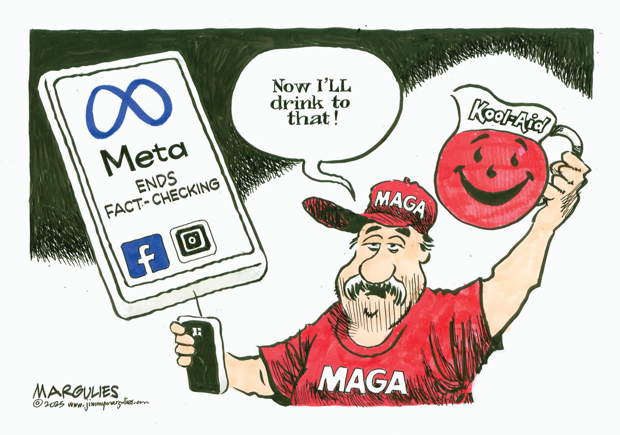 Fiction OCR: 8: Meta ENDS FACT-CHECKING Now I'LL drink to that! MAGA Kool-Aid MARGULIES © 2025 www.jimmymargulies.com MAGA 8 : Meta ENDS FACT - CHECKING Now I'LL drink to that ! MAGA Kool - Aid MARGULIES © 2025 www.jimmymargulies.com MAGA