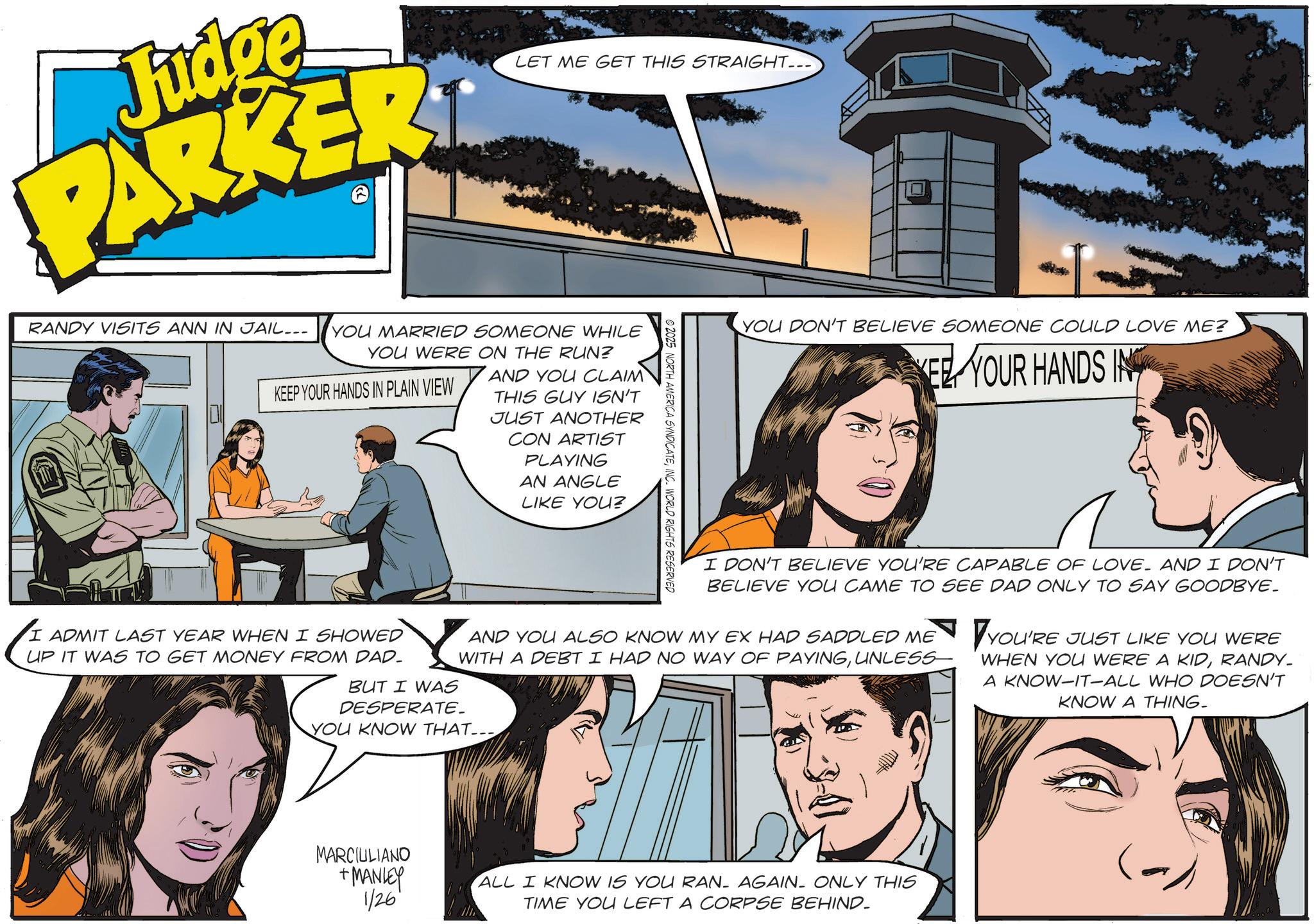 Comic book OCR: Judge PARKER LET ME GET THIS STRAIGHT... RANDY VISITS ANN IN JAIL.. YOU MARRIED SOMEONE WHILE YOU WERE ON THE RUN? KEEP YOUR HANDS IN PLAIN VIEW AND YOU CLAIM THIS GUY ISN'T JUST ANOTHER CON ARTIST PLAYING AN ANGLE LIKE YOU? © 2025 NORTH AMERICA SYNDICATEINC. WORLD RIGHTS RESERVED YOU DON'T BELIEVE SOMEONE COULD LOVE ME? EE YOUR HANDS IN I DON'T BELIEVE YOU'RE CAPABLE OF LOVE. AND I DON'T BELIEVE YOU CAME TO SEE DAD ONLY TO SAY GOODBYE_ AND YOU ALSO KNOW MY EX HAD SADDLED ME WITH A DEBT I HAD NO WAY OF PAYINGUNLESS YOU'RE JUST LIKE YOU WERE WHEN YOU WERE A KIDRANDY_ A KNOW-IT-ALL WHO DOESN'T KNOW A THING- I ADMIT LAST YEAR WHEN I SHOWED UP IT WAS TO GET MONEY FROM DAD_ BUT I WAS DESPERATE. YOU KNOW THAT... MARCIULIANO +MANLEY 1/26' ALL I KNOW IS YOU RAN- AGAIN. ONLY THIS TIME YOU LEFT A CORPSE BEHIND. Judge PARKER LET ME GET THIS STRAIGHT ... RANDY VISITS ANN IN JAIL .. YOU MARRIED SOMEONE WHILE YOU WERE ON THE RUN ? KEEP YOUR HANDS IN PLAIN VIEW AND YOU CLAIM THIS GUY ISN'T JUST ANOTHER CON ARTIST PLAYING AN ANGLE LIKE YOU ? © 2025 NORTH AMERICA SYNDICATEINC . WORLD RIGHTS RESERVED YOU DON'T BELIEVE SOMEONE COULD LOVE ME ? EE YOUR HANDS IN I DON'T BELIEVE YOU'RE CAPABLE OF LOVE . AND I DON'T BELIEVE YOU CAME TO SEE DAD ONLY TO SAY GOODBYE_ AND YOU ALSO KNOW MY EX HAD SADDLED ME WITH A DEBT I HAD NO WAY OF PAYINGUNLESS YOU'RE JUST LIKE YOU WERE WHEN YOU WERE A KIDRANDY_ A KNOW - IT - ALL WHO DOESN'T KNOW A THING- I ADMIT LAST YEAR WHEN I SHOWED UP IT WAS TO GET MONEY FROM DAD_ BUT I WAS DESPERATE . YOU KNOW THAT ... MARCIULIANO + MANLEY 1/26 ' ALL I KNOW IS YOU RAN- AGAIN . ONLY THIS TIME YOU LEFT A CORPSE BEHIND .