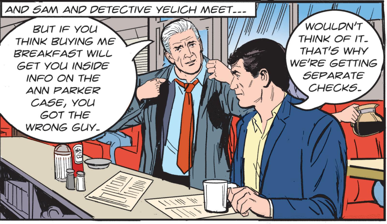 Publication OCR: AND SAM AND DETECTIVE YELICH MEET... BUT IF YOU THINK BUYING ME BREAKFAST WILL GET YOU INSIDE INFO ON THE ANN PARKER CASEYOU GOT THE WRONG GUY_ ??? WOULDN'T THINK OF IT- THAT'S WHY WE'RE GETTING SEPARATE CHECKS. (?) AND SAM AND DETECTIVE YELICH MEET ... BUT IF YOU THINK BUYING ME BREAKFAST WILL GET YOU INSIDE INFO ON THE ANN PARKER CASEYOU GOT THE WRONG GUY_ ??? WOULDN'T THINK OF IT- THAT'S WHY WE'RE GETTING SEPARATE CHECKS . ( ? )