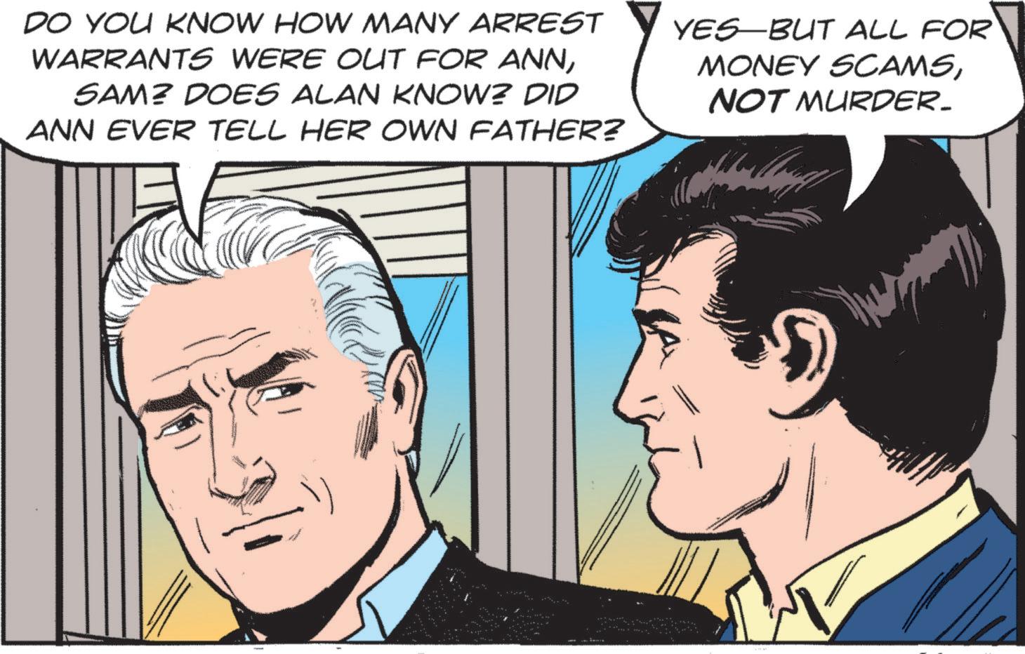 Animated cartoon OCR: DO YOU KNOW HOW MANY ARREST WARRANTS WERE OUT FOR ANNSAM? DOES ALAN KNOW? DID ANN EVER TELL HER OWN FATHER? YES BUT ALL FOR MONEY SCAMSNOT MURDER. DO YOU KNOW HOW MANY ARREST WARRANTS WERE OUT FOR ANNSAM ? DOES ALAN KNOW ? DID ANN EVER TELL HER OWN FATHER ? YES BUT ALL FOR MONEY SCAMSNOT MURDER .