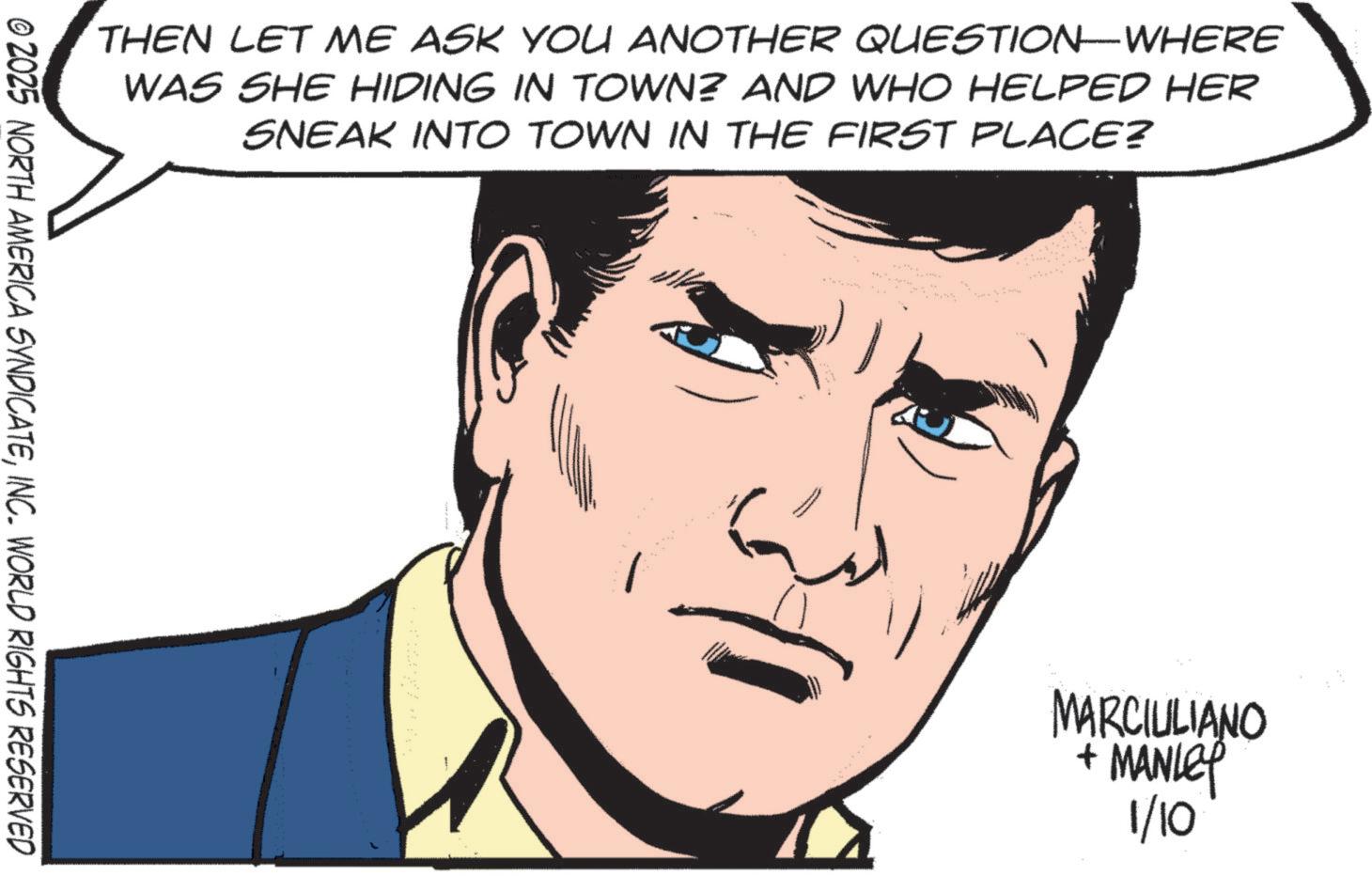 Fictional character OCR: THEN LET ME ASK YOU ANOTHER QUESTION-WHERE WAS SHE HIDING IN TOWN? AND WHO HELPED HER SNEAK INTO TOWN IN THE FIRST PLACE? © 2025 NORTH AMERICA SYNDICATEINC. WORLD RIGHTS RESERVED MARCIULIANO + MANLEY 1/10 THEN LET ME ASK YOU ANOTHER QUESTION - WHERE WAS SHE HIDING IN TOWN ? AND WHO HELPED HER SNEAK INTO TOWN IN THE FIRST PLACE ? © 2025 NORTH AMERICA SYNDICATEINC . WORLD RIGHTS RESERVED MARCIULIANO + MANLEY 1/10