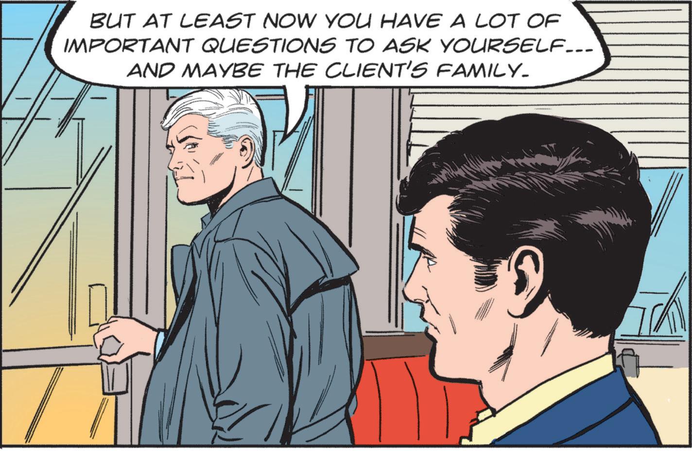 Conversation OCR: BUT AT LEAST NOW YOU HAVE A LOT OF IMPORTANT QUESTIONS TO ASK YOURSELF... AND MAYBE THE CLIENT'S FAMILY. BUT AT LEAST NOW YOU HAVE A LOT OF IMPORTANT QUESTIONS TO ASK YOURSELF ... AND MAYBE THE CLIENT'S FAMILY .