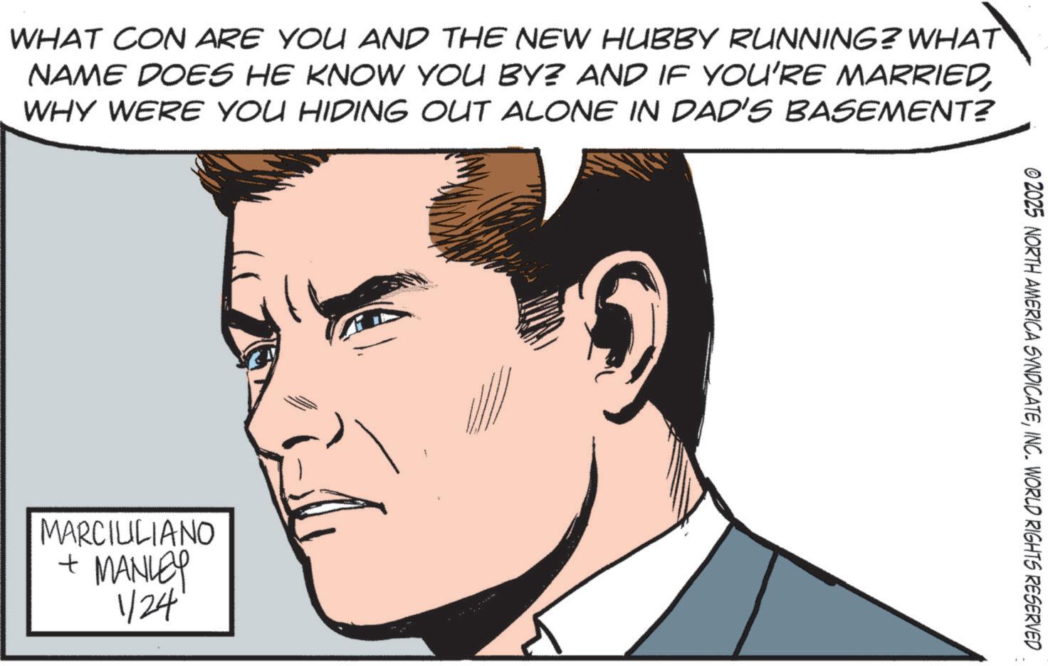 Comics OCR: WHAT CON ARE YOU AND THE NEW HUBBY RUNNING? WHAT NAME DOES HE KNOW YOU BY? AND IF YOU'RE MARRIEDWHY WERE YOU HIDING OUT ALONE IN DAD'S BASEMENT? MARCIULIANO + MANLEY 1/24 1 © 2025 NORTH AMERICA SYNDICATEINC. WORLD RIGHTS RESERVED WHAT CON ARE YOU AND THE NEW HUBBY RUNNING ? WHAT NAME DOES HE KNOW YOU BY ? AND IF YOU'RE MARRIEDWHY WERE YOU HIDING OUT ALONE IN DAD'S BASEMENT ? MARCIULIANO + MANLEY 1/24 1 © 2025 NORTH AMERICA SYNDICATEINC . WORLD RIGHTS RESERVED