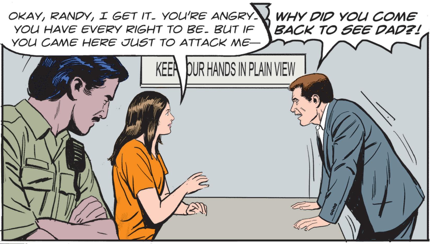 Animated cartoon OCR: OKAYI GET IT. YOU'RE ANGRY. YOU HAVE EVERY RIGHT TO BE. BUT IF YOU CAME HERE JUST TO ATTACK ME WHY DID YOU COME BACK TO SEE DAD?! KEEA DUR HANDS IN PLAIN VIEW 0000 OKAYI GET IT . YOU'RE ANGRY . YOU HAVE EVERY RIGHT TO BE . BUT IF YOU CAME HERE JUST TO ATTACK ME WHY DID YOU COME BACK TO SEE DAD ?! KEEA DUR HANDS IN PLAIN VIEW 0000