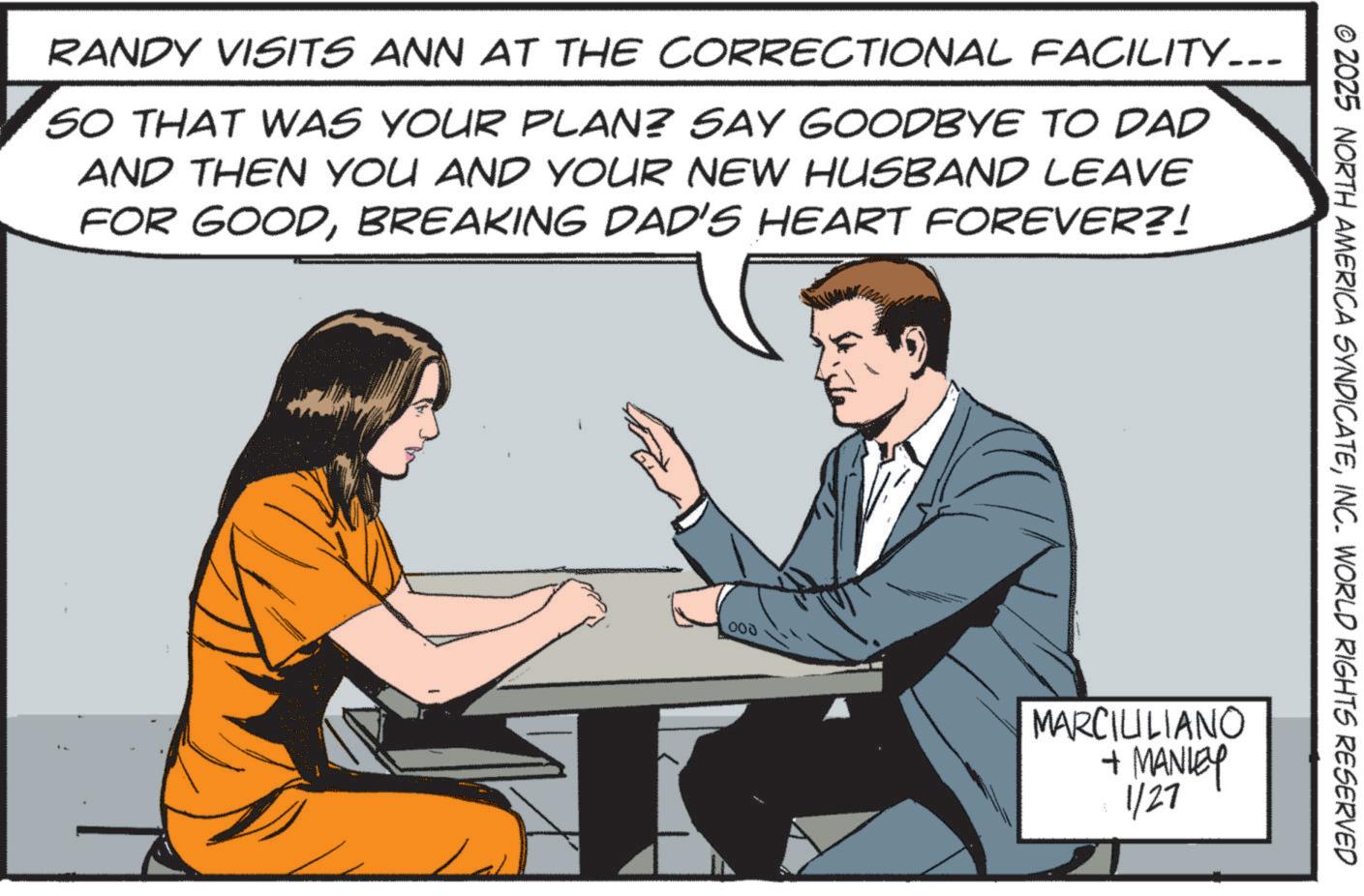 Photo caption OCR: RANDY VISITS ANN AT THE CORRECTIONAL FACILITY-.. SO THAT WAS YOUR PLAN? SAY GOODBYE TO DAD AND THEN YOU AND YOUR NEW HUSBAND LEAVE FOR GOODBREAKING DAD'S HEART FOREVER?! 000 © 2025 NORTH AMERICA SYNDICATEINC. WORLD RIGHTS RESERVED MARCIUILIANO + MANLEY 1/27 RANDY VISITS ANN AT THE CORRECTIONAL FACILITY- .. SO THAT WAS YOUR PLAN ? SAY GOODBYE TO DAD AND THEN YOU AND YOUR NEW HUSBAND LEAVE FOR GOODBREAKING DAD'S HEART FOREVER ?! 000 © 2025 NORTH AMERICA SYNDICATEINC . WORLD RIGHTS RESERVED MARCIUILIANO + MANLEY 1/27