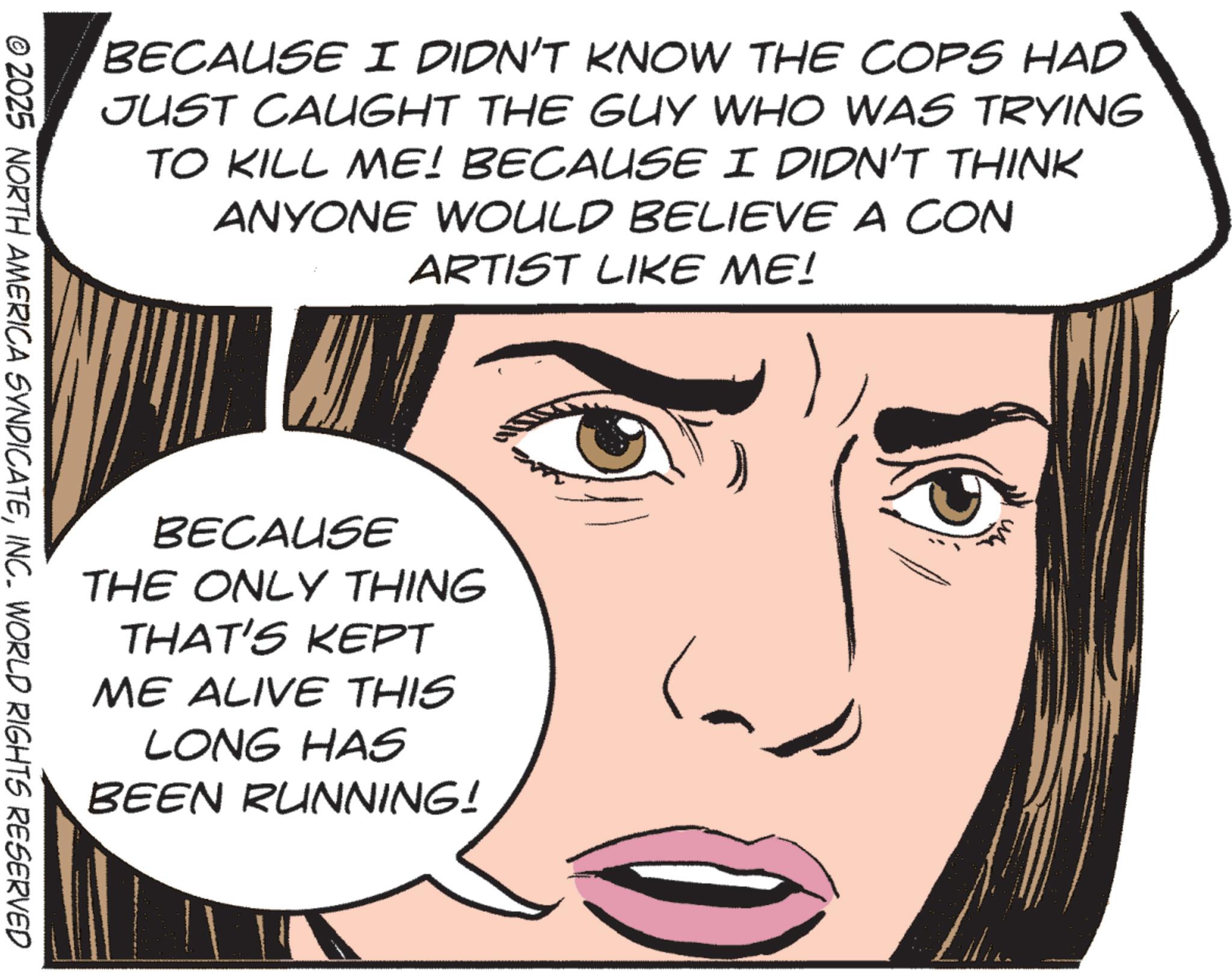 Animation OCR: BECAUSE I DIDN'T KNOW THE COPS HAD JUST CAUGHT THE GUY WHO WAS TRYING TO KILL ME! BECAUSE I DIDN'T THINK ANYONE WOULD BELIEVE A CON ARTIST LIKE ME! © 2025 NORTH AMERICA SYNDICATEINC. WORLD RIGHTS RESERVED BECAUSE THE ONLY THING THAT'S KEPT ME ALIVE THIS LONG HAS BEEN RUNNING! BECAUSE I DIDN'T KNOW THE COPS HAD JUST CAUGHT THE GUY WHO WAS TRYING TO KILL ME ! BECAUSE I DIDN'T THINK ANYONE WOULD BELIEVE A CON ARTIST LIKE ME ! © 2025 NORTH AMERICA SYNDICATEINC . WORLD RIGHTS RESERVED BECAUSE THE ONLY THING THAT'S KEPT ME ALIVE THIS LONG HAS BEEN RUNNING !