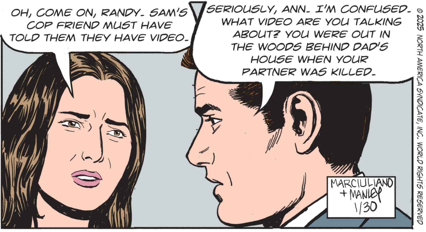 Comics OCR: © 2025 NORTH AMERICA SYNDICATEINC. WORLD RIGHTS RESERVED OHRANDY. SAM'S COP FRIEND MUST HAVE TOLD THEM THEY HAVE VIDEO. SERIOUSLYANN. I'M CONFUSED. WHAT VIDEO ARE YOU TALKING ABOUT? YOU WERE OUT IN THE WOODS BEHIND DAD'S HOUSE WHEN YOUR PARTNER WAS KILLED_ MARCIULIANO + MANLEY 1/30 © 2025 NORTH AMERICA SYNDICATEINC . WORLD RIGHTS RESERVED OHCOME ONRANDY . SAM'S COP FRIEND MUST HAVE TOLD THEM THEY HAVE VIDEO . SERIOUSLYANN . I'M CONFUSED . WHAT VIDEO ARE YOU TALKING ABOUT ? YOU WERE OUT IN THE WOODS BEHIND DAD'S HOUSE WHEN YOUR PARTNER WAS KILLED_ MARCIULIANO + MANLEY 1/30