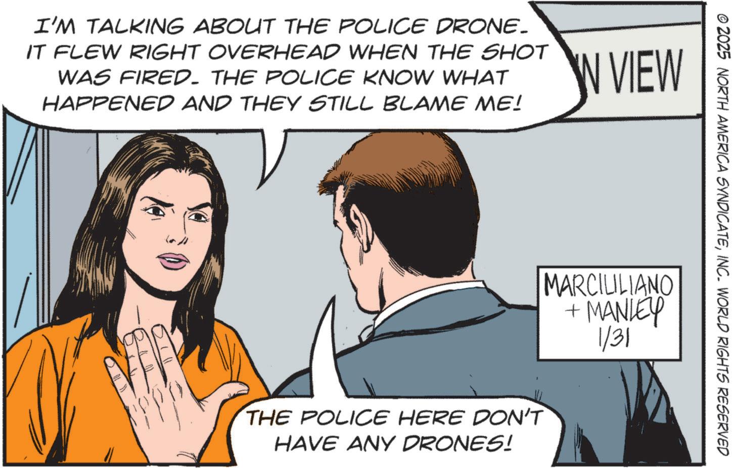 Fictional character OCR: I'M TALKING ABOUT THE POLICE DRONE_ IT FLEW RIGHT OVERHEAD WHEN THE SHOT WAS FIRED. THE POLICE KNOW WHAT HAPPENED AND THEY STILL BLAME ME! IN VIEW O THE POLICE HERE DON'T HAVE ANY DRONES! MARCILLIANO + MANLEY 1/31 © 2025 NORTH AMERICA SYNDICATEINC. WORLD RIGHTS RESERVED I'M TALKING ABOUT THE POLICE DRONE_ IT FLEW RIGHT OVERHEAD WHEN THE SHOT WAS FIRED . THE POLICE KNOW WHAT HAPPENED AND THEY STILL BLAME ME ! IN VIEW O THE POLICE HERE DON'T HAVE ANY DRONES ! MARCILLIANO + MANLEY 1/31 © 2025 NORTH AMERICA SYNDICATEINC . WORLD RIGHTS RESERVED