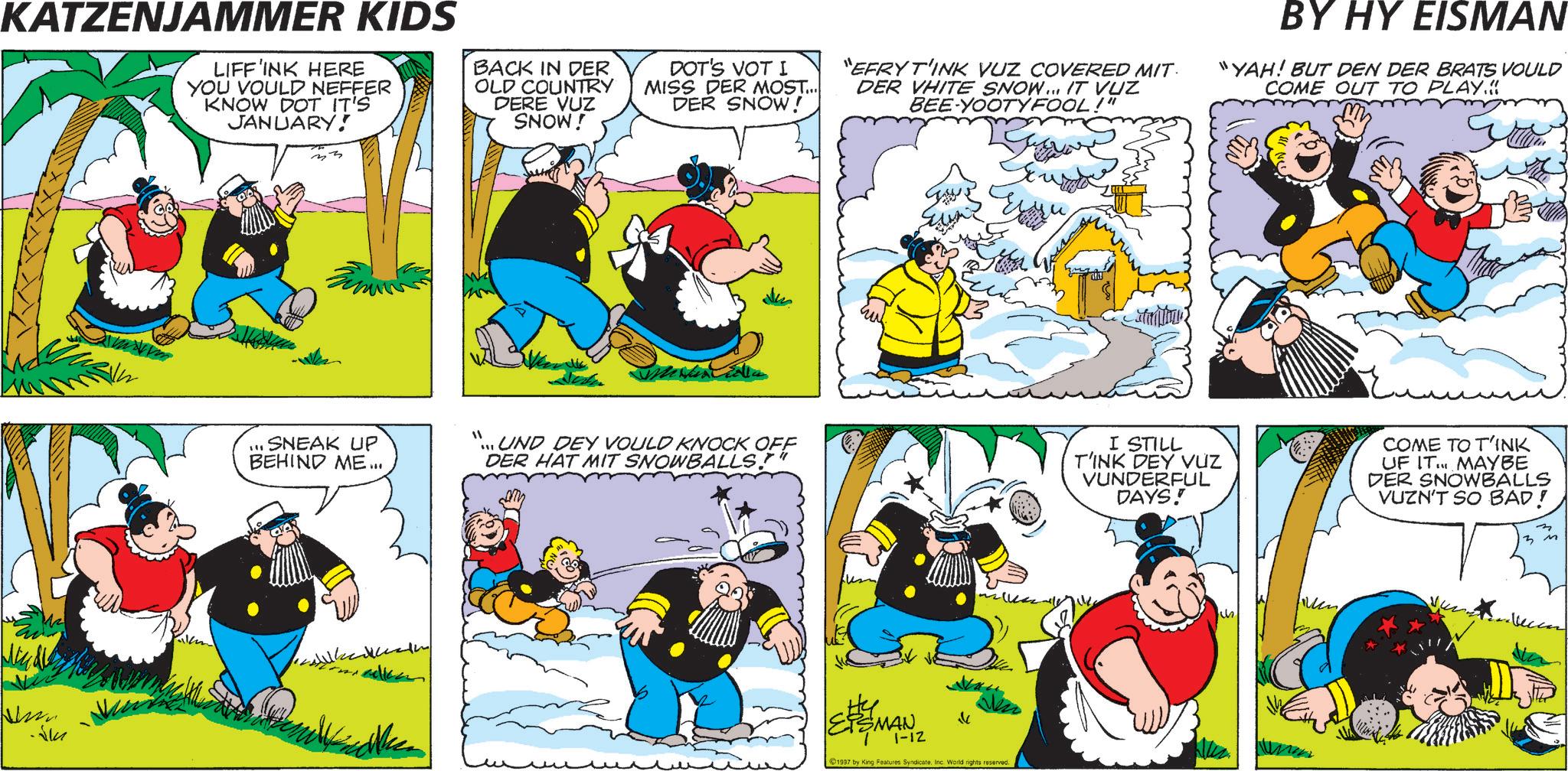 Comic book OCR: KATZENJAMMER KIDS LIFF'INK HERE YOU VOULD NEFFER KNOW DOT IT'S JANUARY! BACK IN DER OLD COUNTRY DERE VUZ SNOW! DOT'S VOT I MISS DER MOST... DER SNOW! "EFRYT'INK VUZ COVERED MIT DER VHITE SNOW... IT VUZ BEE-YOOTYFOOL!" BY HY EISMAN "YAH! BUT DEN DER BRATS VOULD COME OUT TO PLAY.< Jum ?? ??? SNEAK UP BEHIND ME... UND DEY VOULD KNOCK OFF DER HAT MIT SNOWBALLS."" EISMAN 7 1-12 ? 1997 by King Features SyndicateInc. World rights reserved I STILL T'INK DEY VUZ VUNDERFUL DAYS! COME TO T'INK UF IT... MAYBE DER SNOWBALLS VUZN'T SO BAD! 3 3 M KATZENJAMMER KIDS LIFF'INK HERE YOU VOULD NEFFER KNOW DOT IT'S JANUARY ! BACK IN DER OLD COUNTRY DERE VUZ SNOW ! DOT'S VOT I MISS DER MOST ... DER SNOW ! " EFRYT'INK VUZ COVERED MIT DER VHITE SNOW ... IT VUZ BEE - YOOTYFOOL ! " BY HY EISMAN " YAH ! BUT DEN DER BRATS VOULD COME OUT TO PLAY . < Jum ? ? ??? SNEAK UP BEHIND ME ... UND DEY VOULD KNOCK OFF DER HAT MIT SNOWBALLS . " " EISMAN 7 1-12 ? 1997 by King Features SyndicateInc. World rights reserved I STILL T'INK DEY VUZ VUNDERFUL DAYS ! COME TO T'INK UF IT ... MAYBE DER SNOWBALLS VUZN'T SO BAD ! 3 3 M