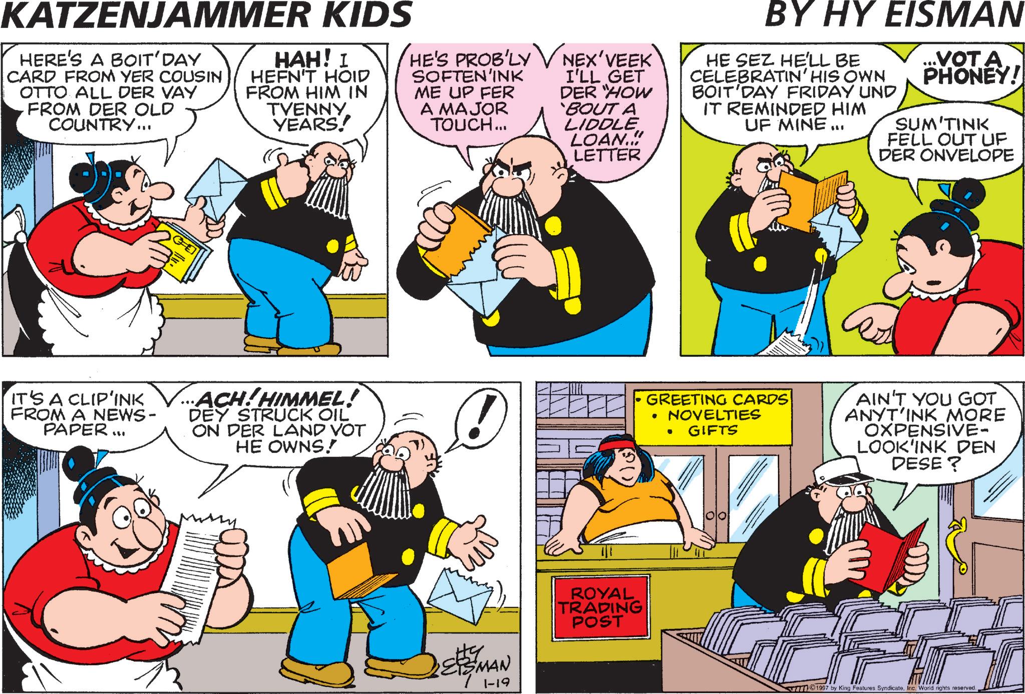 Comic book OCR: KATZENJAMMER KIDS HERE'S A BOIT' DAY CARD FROM YER COUSIN OTTO ALL DER VAY FROM DER OLD COUNTRY... HAH! I HEFN'T HOID FROM HIM IN TVENNY YEARS! HE'S PROB'LY NEX'VEEK` SOFTEN INK ME UP FER A MAJOR TOUCH... I'LL GET DER "HOW 'BOUT A LIDDLE LOAN...! LETTER BY HY EISMAN HE SEZ HE'LL BE CELEBRATIN' HIS OWN BOIT'DAY FRIDAY UND IT REMINDED HIM UF MINE... ...VOTA. PHONEY! SUM'TINK FELL OUT UF DER ONVELOPE IT'S A CLIP'INK FROM A NEWS- PAPER... ACH!HIMMEL! DEY STRUCK OIL ON DER LAND VOT HE OWNS! GREETING CARDS • NOVELTIES GIFTS . AIN'T YOU GOT ANYT'INK MORE OXPENSIVE- LOOK'INK DEN DESE? ? ESMAN 1-19 ROYAL TRADING POST 1997 by King Features Syndicate. Inc. World rights reserved. KATZENJAMMER KIDS HERE'S A BOIT ' DAY CARD FROM YER COUSIN OTTO ALL DER VAY FROM DER OLD COUNTRY ... HAH ! I HEFN'T HOID FROM HIM IN TVENNY YEARS ! HE'S PROB'LY NEX'VEEK` SOFTEN INK ME UP FER A MAJOR TOUCH ... I'LL GET DER " HOW ' BOUT A LIDDLE LOAN ... ! LETTER BY HY EISMAN HE SEZ HE'LL BE CELEBRATIN ' HIS OWN BOIT'DAY FRIDAY UND IT REMINDED HIM UF MINE ... ... VOTA . PHONEY ! SUM'TINK FELL OUT UF DER ONVELOPE IT'S A CLIP'INK FROM A NEWS- PAPER ... ACH ! HIMMEL ! DEY STRUCK OIL ON DER LAND VOT HE OWNS ! GREETING CARDS • NOVELTIES GIFTS . AIN'T YOU GOT ANYT'INK MORE OXPENSIVE- LOOK'INK DEN DESE ? ? ESMAN 1-19 ROYAL TRADING POST 1997 by King Features Syndicate . Inc. World rights reserved .