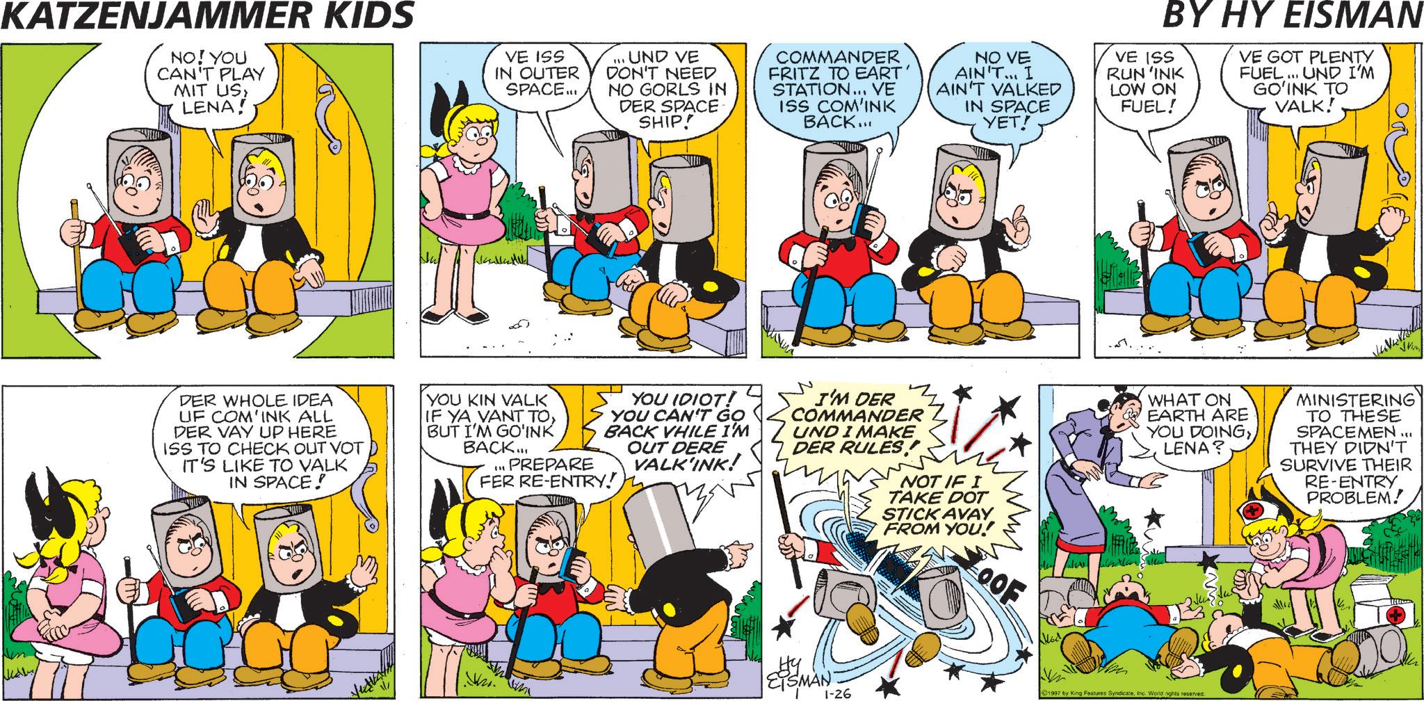 Comic book OCR: KATZENJAMMER KIDS NO! YOU CAN'T PLAY MIT US LENA! VE ISS IN OUTER SPACE... ... UND VE DON'T NEED NO GORLS IN DER SPACE SHIP! COMMANDER FRITZ TO EART STATION... VE ISS COM'INK BACK... NO VE AIN'T... I AIN'T VALKED IN SPACE YET! BY HY EISMAN VE ISS RUN'INK LOW ON FUEL! VE GOT PLENTY FUEL... UND I'M GO'INK TO VALK! DER WHOLE IDEA UF COM'INK ALL DER VAY UP HERE ISS TO CHECK OUT VOT IT'S LIKE TO VALK IN SPACE! YOU KIN VALK IF YA VANT TOBUT I'M GO'INK BACK... YOU IDIOT! YOU CAN'T GO BACK VHILE I'M OUT DERE VALK'INK! PREPARE FER RE-ENTRY! W I'M DER COMMANDER UND I MAKE DER RULES! NOT IF I TAKE DOT STICK AVAY FROM YOU! ??? OOF Hy EISMAN 1-26 WHAT ON EARTH ARE YOU DOINGLENA? MINISTERING TO THESE SPACEMEN... THEY DIDN'T SURVIVE THEIR RE-ENTRY PROBLEM! 1997 by King Features SyndicateInc. World rights reserved. KATZENJAMMER KIDS NO ! YOU CAN'T PLAY MIT US LENA ! VE ISS IN OUTER SPACE ... ... UND VE DON'T NEED NO GORLS IN DER SPACE SHIP ! COMMANDER FRITZ TO EART STATION ... VE ISS COM'INK BACK ... NO VE AIN'T ... I AIN'T VALKED IN SPACE YET ! BY HY EISMAN VE ISS RUN'INK LOW ON FUEL ! VE GOT PLENTY FUEL ... UND I'M GO'INK TO VALK ! DER WHOLE IDEA UF COM'INK ALL DER VAY UP HERE ISS TO CHECK OUT VOT IT'S LIKE TO VALK IN SPACE ! YOU KIN VALK IF YA VANT TOBUT I'M GO'INK BACK ... YOU IDIOT ! YOU CAN'T GO BACK VHILE I'M OUT DERE VALK'INK ! PREPARE FER RE - ENTRY ! W I'M DER COMMANDER UND I MAKE DER RULES ! NOT IF I TAKE DOT STICK AVAY FROM YOU ! ??? OOF Hy EISMAN 1-26 WHAT ON EARTH ARE YOU DOINGLENA ? MINISTERING TO THESE SPACEMEN ... THEY DIDN'T SURVIVE THEIR RE - ENTRY PROBLEM ! 1997 by King Features SyndicateInc. World rights reserved .