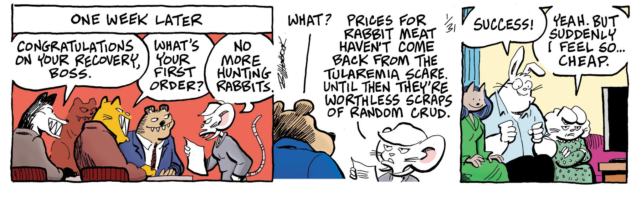 Animated cartoon OCR: ONE WEEK LATER CONGRATULATIONS ON YOUR RECOVERY BOSS. No WHAT'S YOUR MORE FIRST HUNTING ORDER? RABBITS. WHAT? PRICES FOR 3 SUCCESS CCESS! YEAH. BUT RABBIT MEAT HAVEN'T COME BACK FROM THE TULAREMIA SCARE. UNTIL THEN THEY'RE WORTHLESS SCRAPS OF RANDOM CRUD. SUDDENLY I FEEL SO... CHEAP. ONE WEEK LATER CONGRATULATIONS ON YOUR RECOVERY BOSS . No WHAT'S YOUR MORE FIRST HUNTING ORDER ? RABBITS . WHAT ? PRICES FOR 3 SUCCESS CCESS ! YEAH . BUT RABBIT MEAT HAVEN'T COME BACK FROM THE TULAREMIA SCARE . UNTIL THEN THEY'RE WORTHLESS SCRAPS OF RANDOM CRUD . SUDDENLY I FEEL SO ... CHEAP .