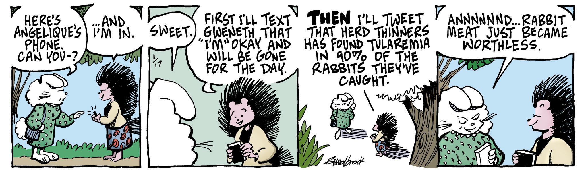 Comic book OCR: AND HERE'S ANGELIQUE'S I'M IN. PHONE. CAN YOU-? SWEET. row FIRST I'LL TEXT GWENETH THAT "I'M" OKAY AND WILL BE GONE FOR THE DAY. THEN I'LL TWEET THAT HERD THINNERS HAS FOUND TULAREMIA IN 90% OF THE RABBITS THEY'VE CAUGHT. ANNNNNND... RABBIT MEAT JUST BECAME WORTHLESS. Elbrock AND HERE'S ANGELIQUE'S I'M IN . PHONE . CAN YOU- ? SWEET . row FIRST I'LL TEXT GWENETH THAT " I'M " OKAY AND WILL BE GONE FOR THE DAY . THEN I'LL TWEET THAT HERD THINNERS HAS FOUND TULAREMIA IN 90 % OF THE RABBITS THEY'VE CAUGHT . ANNNNNND ... RABBIT MEAT JUST BECAME WORTHLESS . Elbrock