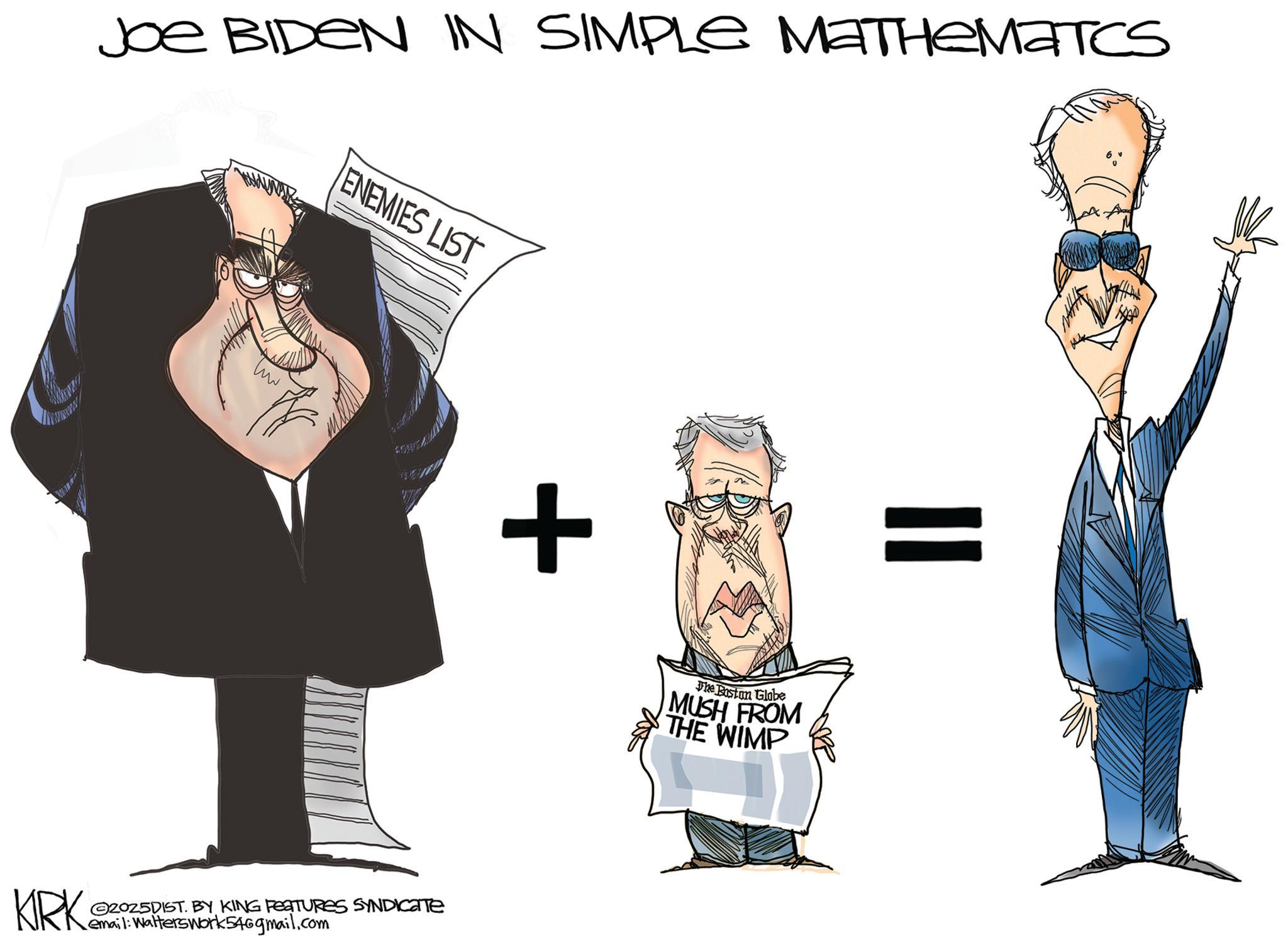 Clip art OCR: KIRK Joe BIDEN IN SIMPLE MATHEMATICS ENEMIES LIST ©2025DIST. BY KING FEATURES SYNDICATE email: WaltersWork54@gmail.com + The Boston Globe MUSH FROM THE WIMP KIRK Joe BIDEN IN SIMPLE MATHEMATICS ENEMIES LIST © 2025DIST . BY KING FEATURES SYNDICATE email : WaltersWork54@gmail.com + The Boston Globe MUSH FROM THE WIMP