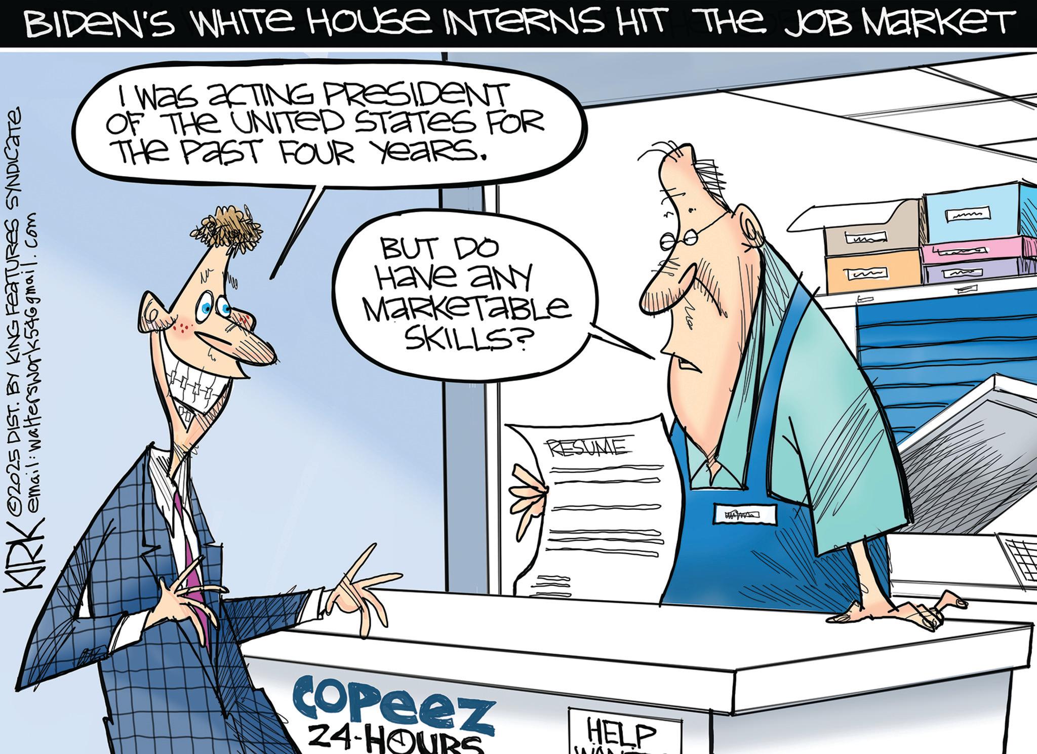 OCR: BIDEN'S WHITE HOUSE INTERNS HIT THE JOB MARKET I was acTING PRESIDENT OF THE UNITED STATES FOR THE PAST FOUR YEARS. KIRK ©2025 DIST. BY KING FEATURES SYNDICATE email: walterswork54@gmail.com ?? BUT DO Have any MarketaBLE SKILLS? Copeez 24-HOURS RESUME HELP 120 BIDEN'S WHITE HOUSE INTERNS HIT THE JOB MARKET I was acTING PRESIDENT OF THE UNITED STATES FOR THE PAST FOUR YEARS . KIRK © 2025 DIST . BY KING FEATURES SYNDICATE email : walterswork54@gmail.com ?? BUT DO Have any MarketaBLE SKILLS ? Copeez 24 - HOURS RESUME HELP 120