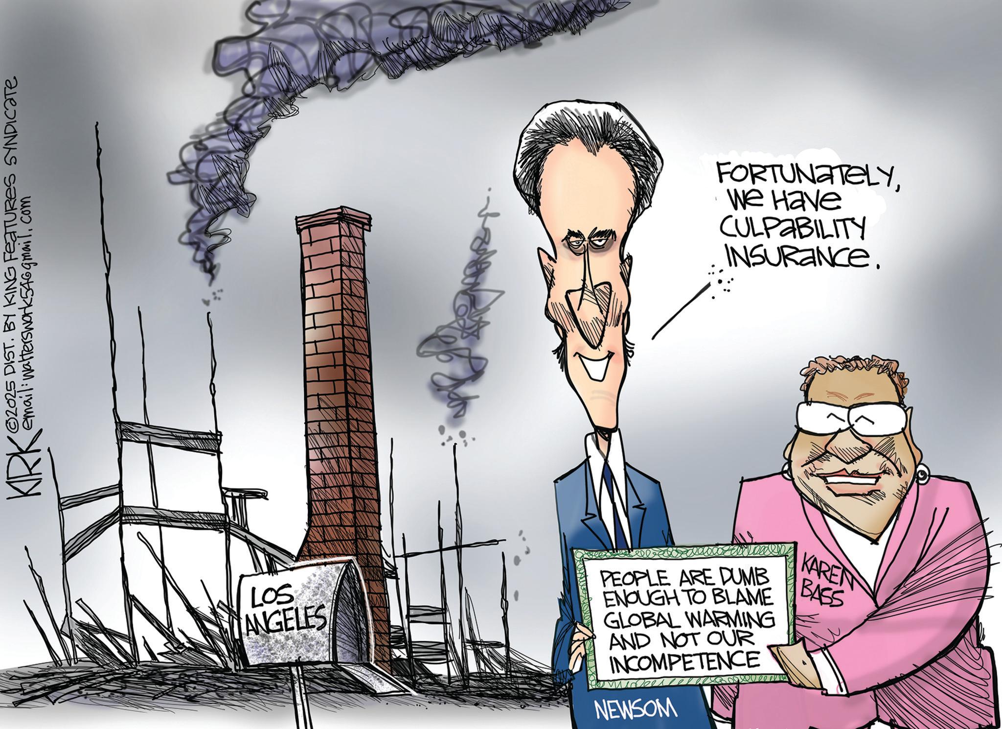 Graphics OCR: KIRK 2025 DIST. BY KING FEATURES SYNDICATE email: walterswork546gmail.com FORTUNATELYWe Have CULPABILITY INSURANCE. LOS ANGELES PEOPLE ARE DUMB ENOUGH TO BLAME GLOBAL WARMING AND NOT OUR INCOMPETENCE NEWSOM KAREN BASS KIRK 2025 DIST . BY KING FEATURES SYNDICATE email : walterswork546gmail.com FORTUNATELYWe Have CULPABILITY INSURANCE . LOS ANGELES PEOPLE ARE DUMB ENOUGH TO BLAME GLOBAL WARMING AND NOT OUR INCOMPETENCE NEWSOM KAREN BASS