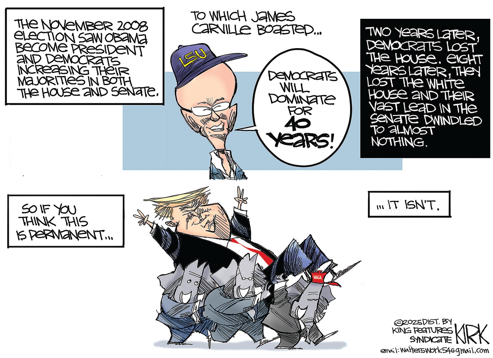 Animation OCR: THE NOVEMBER 2008 eLECTION SAW OBAMA BECOME PRESIDENT AND DEMOCRATS INCREASING THEIR MAJORITIES IN BOTH. THE HOUSE AND SENATE. TO WHICH JAMES CARVILLE BOASTED... LSU DEMOCRATS WILL DOMINATE FOR 40 Years! TWO YEARS LATERDEMOCRATS LOST THE HOUSE. EIGHT Years LaterTHEY LOST THE WHITE House aND THEIR Vast LeaD IN THE Senate DWINDLED TO ALMOST NOTHING. SO IF YOU THINK THIS IS PERMANENT... MAGA III IT ISN'T. 2025DIST. BY KING FEATURES SYNDICATE KRK email: Walterswork546gmail.com THE NOVEMBER 2008 eLECTION SAW OBAMA BECOME PRESIDENT AND DEMOCRATS INCREASING THEIR MAJORITIES IN BOTH . THE HOUSE AND SENATE . TO WHICH JAMES CARVILLE BOASTED ... LSU DEMOCRATS WILL DOMINATE FOR 40 Years ! TWO YEARS LATERDEMOCRATS LOST THE HOUSE . EIGHT Years LaterTHEY LOST THE WHITE House aND THEIR Vast LeaD IN THE Senate DWINDLED TO ALMOST NOTHING . SO IF YOU THINK THIS IS PERMANENT ... MAGA III IT ISN'T . 2025DIST . BY KING FEATURES SYNDICATE KRK email : Walterswork546gmail.com