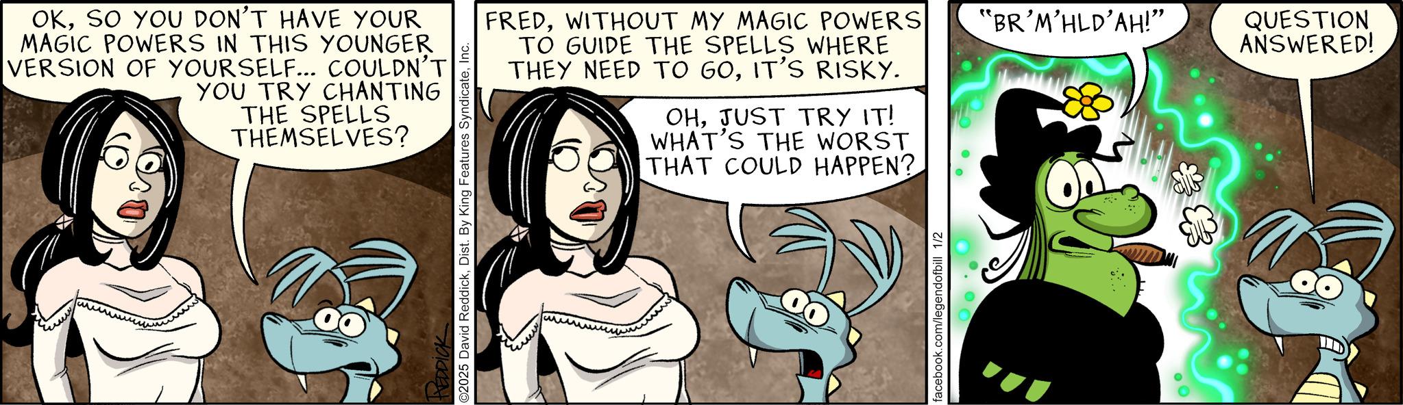 Publication OCR: OKSO YOU DON'T HAVE YOUR MAGIC POWERS IN THIS YOUNGER VERSION OF YOURSELF... COULDN'T YOU TRY CHANTING THE SPELLS THEMSELVES? O2025 David ReddickInc. ??? FREDWITHOUT MY MAGIC POWERS TO GUIDE THE SPELLS WHERE THEY NEED TO 60IT'S RISKY. OHJUST TRY IT! WHAT'S THE WORST THAT COULD HAPPEN? facebook.com/legendofbill 1/2 "BR'M'HLD'AH!" QUESTION ANSWERED! OKSO YOU DON'T HAVE YOUR MAGIC POWERS IN THIS YOUNGER VERSION OF YOURSELF ... COULDN'T YOU TRY CHANTING THE SPELLS THEMSELVES ? O2025 David ReddickDist . By King Features SyndicateInc. ??? FREDWITHOUT MY MAGIC POWERS TO GUIDE THE SPELLS WHERE THEY NEED TO 60IT'S RISKY . OHJUST TRY IT ! WHAT'S THE WORST THAT COULD HAPPEN ? facebook.com/legendofbill 1/2 " BR'M'HLD'AH ! " QUESTION ANSWERED !