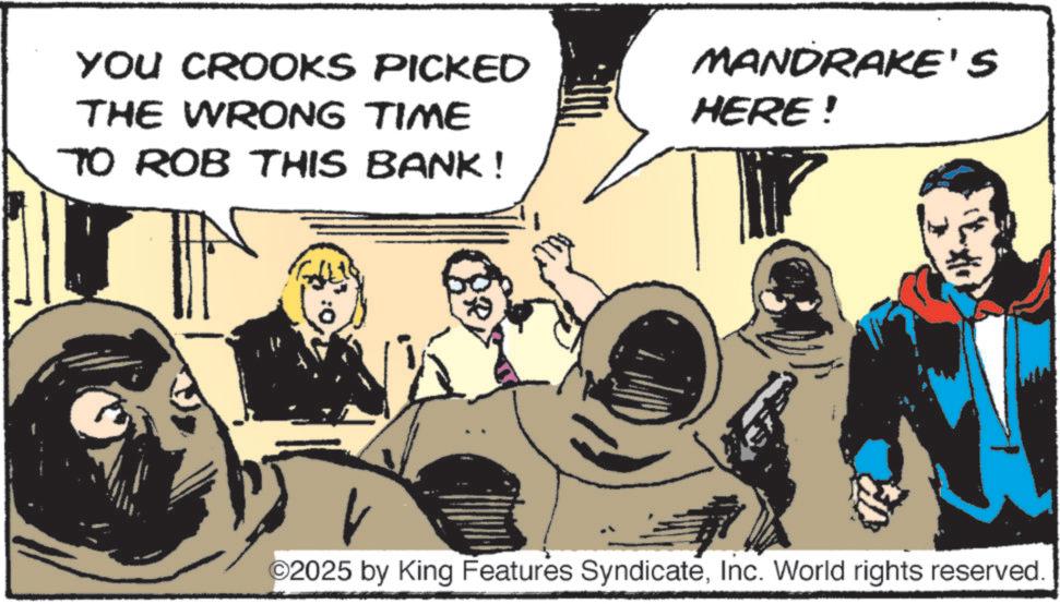 Comics OCR: YOU CROOKS PICKED THE WRONG TIME TO ROB THIS BANK ! MANDRAKE'S HERE! ©2025 by King Features SyndicateInc. World rights reserved. YOU CROOKS PICKED THE WRONG TIME TO ROB THIS BANK ! MANDRAKE'S HERE ! © 2025 by King Features SyndicateInc. World rights reserved .