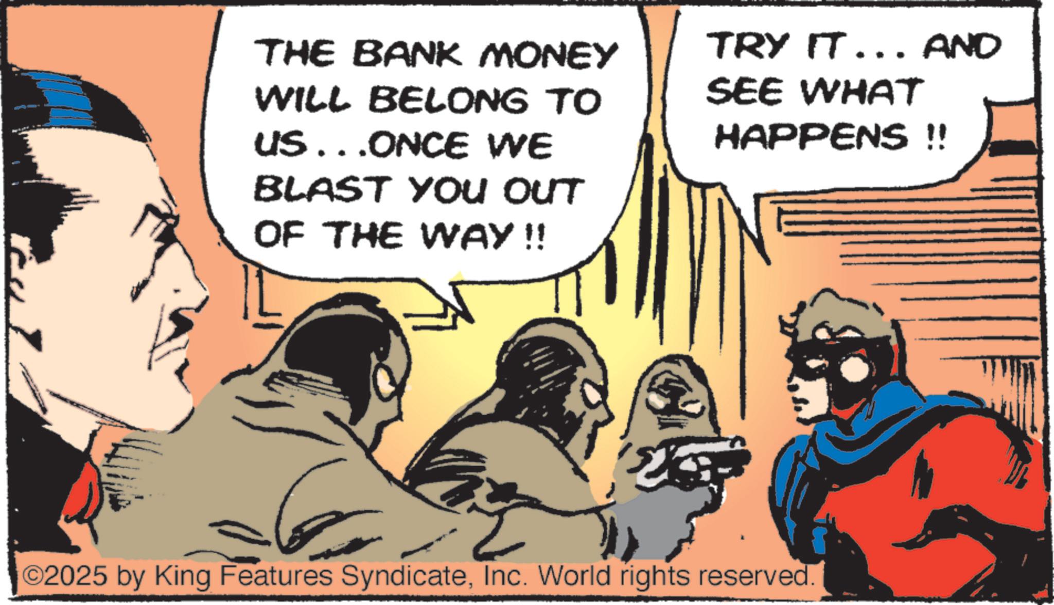 Animated cartoon OCR: THE BANK MONEY WILL BELONG TO US...ONCE WE BLAST YOU OUT OF THE WAY!! TRY IT... AND SEE WHAT HAPPENS !! ©2025 by King Features SyndicateInc. World rights reserved. THE BANK MONEY WILL BELONG TO US ... ONCE WE BLAST YOU OUT OF THE WAY !! TRY IT ... AND SEE WHAT HAPPENS !! © 2025 by King Features SyndicateInc. World rights reserved .