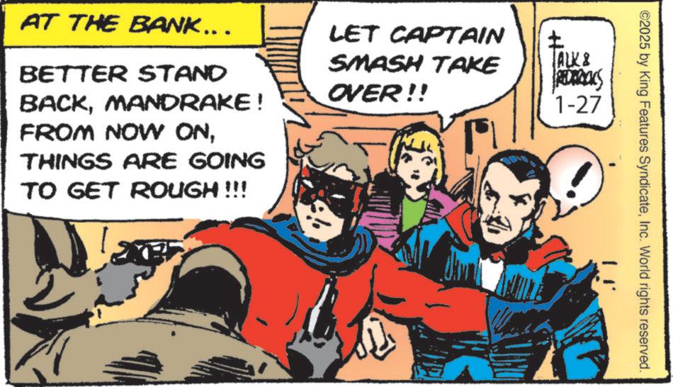 Conversation OCR: ©2025 by King Features SyndicateInc. World rights reserved. AT THE BANK….. BETTER STAND BACKMANDRAKE! FROM NOW ONTHINGS ARE GOING TO GET ROUGH !!! LET CAPTAIN SMASH TAKE OVER!! P ? TALK & REDERICKS 1-27 © 2025 by King Features SyndicateInc. World rights reserved . AT THE BANK … .. BETTER STAND BACKMANDRAKE ! FROM NOW ONTHINGS ARE GOING TO GET ROUGH !!! LET CAPTAIN SMASH TAKE OVER !! P ? TALK & REDERICKS 1-27