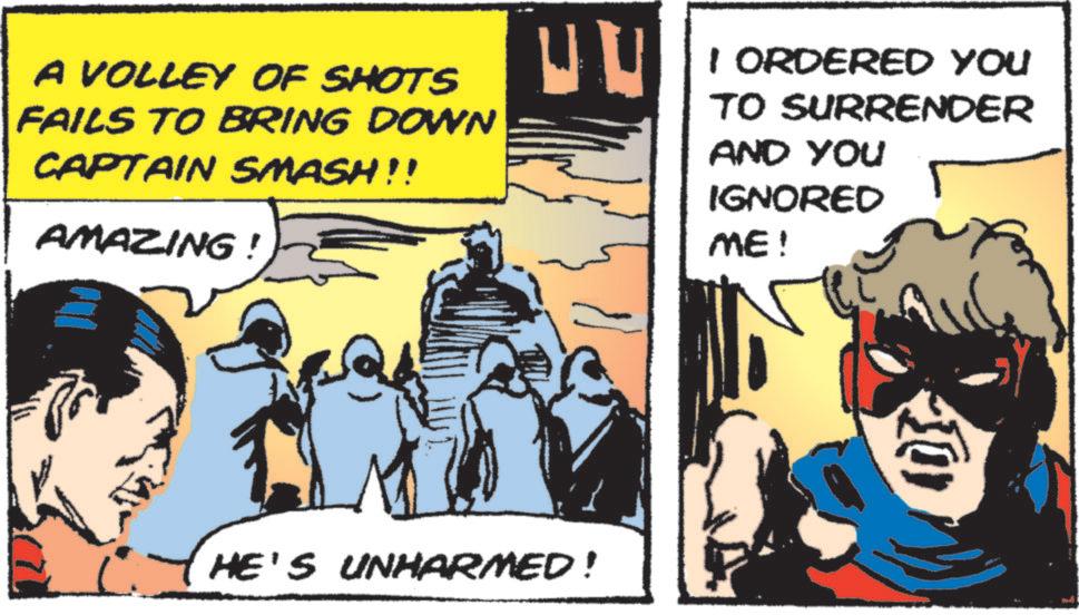 Publication OCR: A VOLLEY OF SHOTS FAILS TO BRING DOWN CAPTAIN SMASH!! AMAZING! ER HE'S UNHARMED! I ORDERED YOU TO SURRENDER AND YOU IGNORED ME! 10% A VOLLEY OF SHOTS FAILS TO BRING DOWN CAPTAIN SMASH !! AMAZING ! ER HE'S UNHARMED ! I ORDERED YOU TO SURRENDER AND YOU IGNORED ME ! 10 %