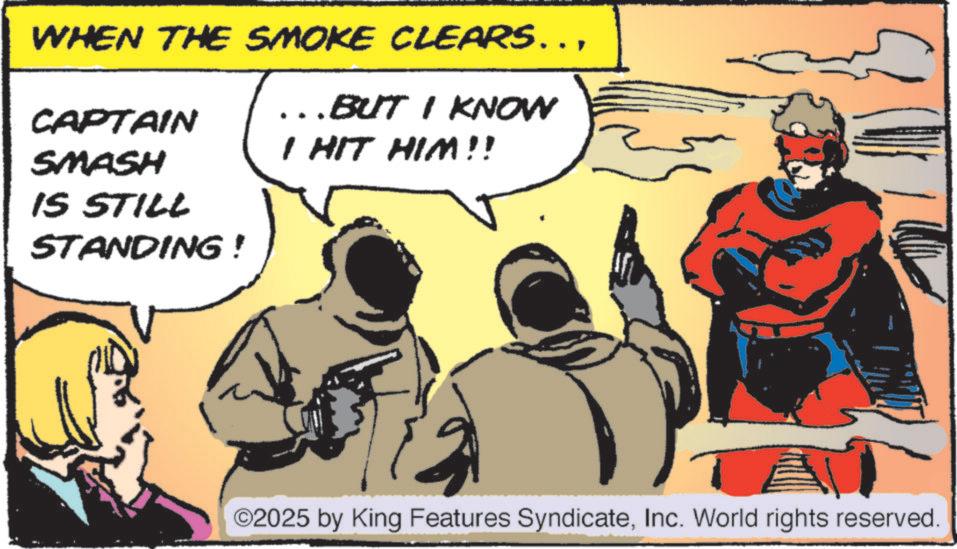 Publication OCR: WHEN THE SMOKE CLEARS…... BUT I KNOW CAPTAIN I HIT HIM!! SMASH IS STILL STANDING ! ©2025 by King Features SyndicateInc. World rights reserved. WHEN THE SMOKE CLEARS … ... BUT I KNOW CAPTAIN I HIT HIM !! SMASH IS STILL STANDING ! © 2025 by King Features SyndicateInc. World rights reserved .