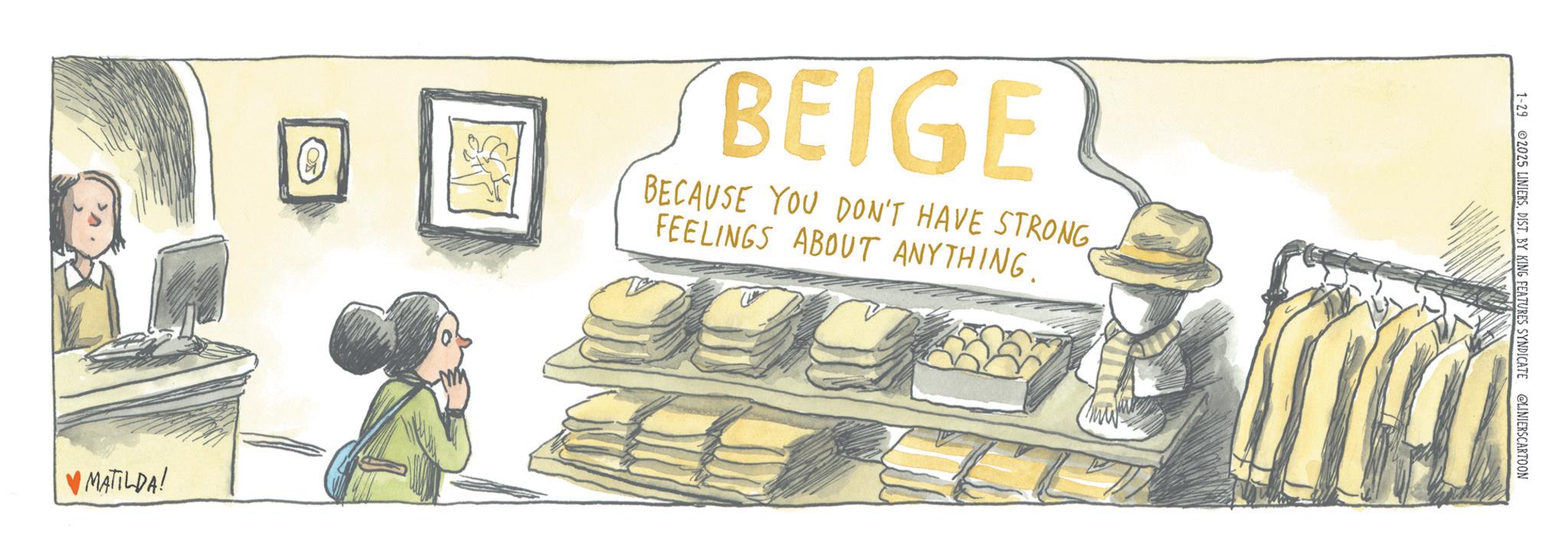 OCR: A BEIGE BECAUSE YOU DON'T HAVE STRONGFEELINGS ABOUT ANYTHING. 999 ?MATILDA! 1-29 2025 LINIERSDIST. BY KING FEATURES SYNDICATE @LINIERSCARTOON A BEIGE BECAUSE YOU DON'T HAVE STRONGFEELINGS ABOUT ANYTHING . 999 ? MATILDA ! 1-29 2025 LINIERSDIST . BY KING FEATURES SYNDICATE @LINIERSCARTOON