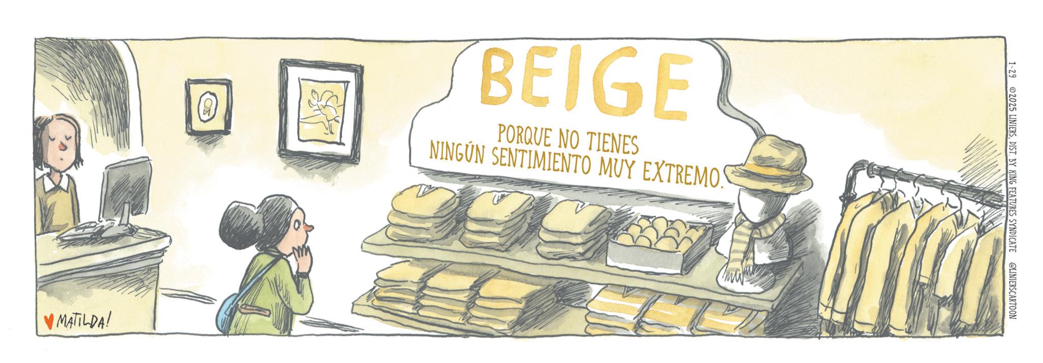 OCR: A BEIGE PORQUE NO TIENES NINGÚN SENTIMIENTO MUY EXTREMO! ?MATILDA! 1-29 2025 LINIERSDIST. BY KING FEATURES SYNDICATE @LINIERSCARTOON A BEIGE PORQUE NO TIENES NINGÚN SENTIMIENTO MUY EXTREMO ! ? MATILDA ! 1-29 2025 LINIERSDIST . BY KING FEATURES SYNDICATE @LINIERSCARTOON