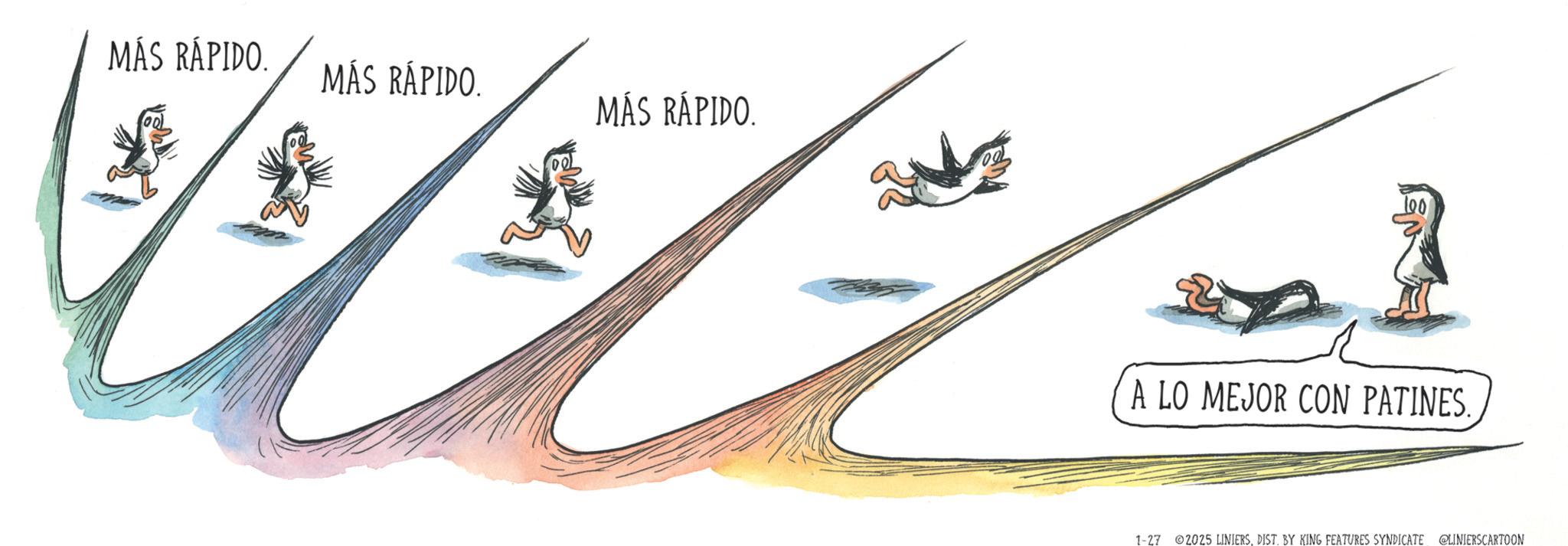 Graphics OCR: MÁS RÁPIDO. MÁS RÁPIDO. MÁS RÁPIDO. 00 A LO MEJOR CON PATINES. 1-27 2025 LINIERSDIST. BY KING FEATURES SYNDICATE @LINIERSCARTOON MÁS RÁPIDO . MÁS RÁPIDO . MÁS RÁPIDO . 00 A LO MEJOR CON PATINES . 1-27 2025 LINIERSDIST . BY KING FEATURES SYNDICATE @LINIERSCARTOON