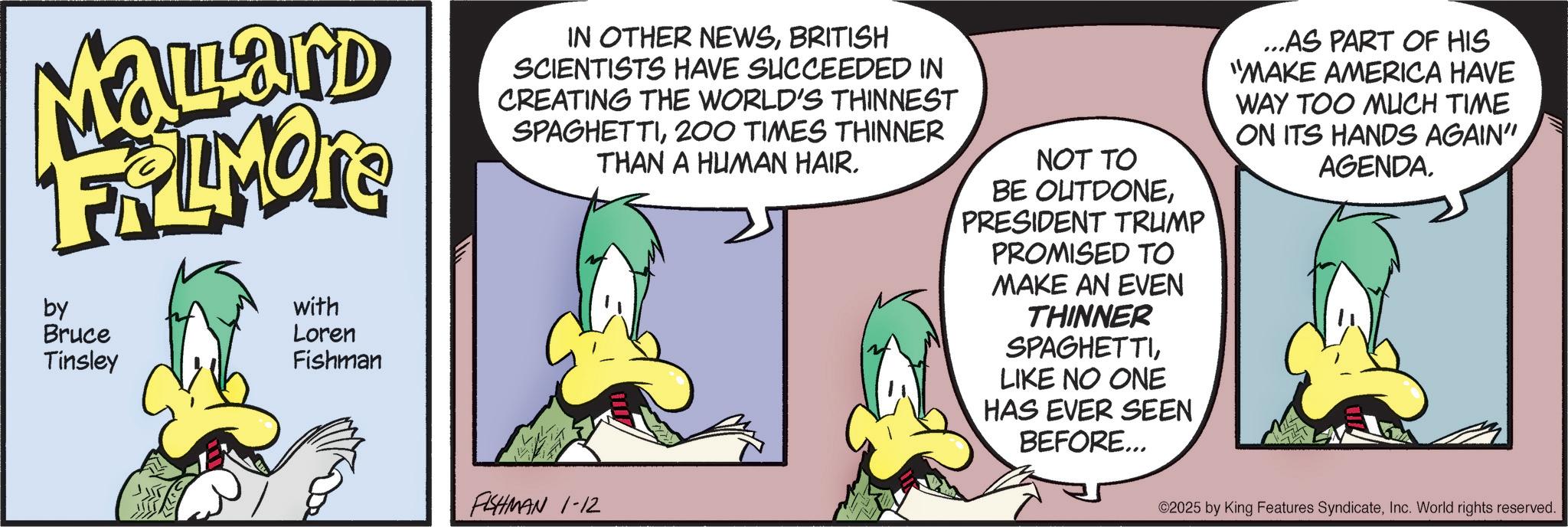 Comic book OCR: MaLard FALMORE by Bruce Tinsley with ?? Loren Fishman IN OTHER NEWSBRITISH SCIENTISTS HAVE SUCCEEDED IN CREATING THE WORLD'S THINNEST SPAGHETTI200 TIMES THINNER THAN A HUMAN HAIR. NOT TO BE OUTDONEPRESIDENT TRUMP PROMISED TO MAKE AN EVEN THINNER SPAGHETTILIKE NO ONE HAS EVER SEEN BEFORE... ...AS PART OF HIS "MAKE AMERICA HAVE WAY TOO MUCH TIME ON ITS HANDS AGAIN" AGENDA. FISHMAN 1-12 ©2025 by King Features SyndicateInc. World rights reserved. MaLard FALMORE by Bruce Tinsley with ? ? Loren Fishman IN OTHER NEWSBRITISH SCIENTISTS HAVE SUCCEEDED IN CREATING THE WORLD'S THINNEST SPAGHETTI200 TIMES THINNER THAN A HUMAN HAIR . NOT TO BE OUTDONEPRESIDENT TRUMP PROMISED TO MAKE AN EVEN THINNER SPAGHETTILIKE NO ONE HAS EVER SEEN BEFORE ... ... AS PART OF HIS " MAKE AMERICA HAVE WAY TOO MUCH TIME ON ITS HANDS AGAIN " AGENDA . FISHMAN 1-12 © 2025 by King Features SyndicateInc. World rights reserved .