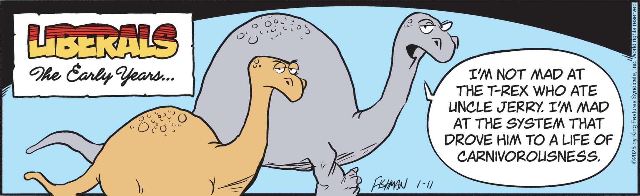 Extinction OCR: LIBERALS The Early Years... FISHMAN 1-11 I'M NOT MAD AT THE T-REX WHO ATE UNCLE JERRY. I'M MAD AT THE SYSTEM THAT DROVE HIM TO A LIFE OF CARNIVOROUSNESS. ©2025 by King Features SyndicateInc. World rights reserved. LIBERALS The Early Years ... FISHMAN 1-11 I'M NOT MAD AT THE T - REX WHO ATE UNCLE JERRY . I'M MAD AT THE SYSTEM THAT DROVE HIM TO A LIFE OF CARNIVOROUSNESS . © 2025 by King Features SyndicateInc. World rights reserved .