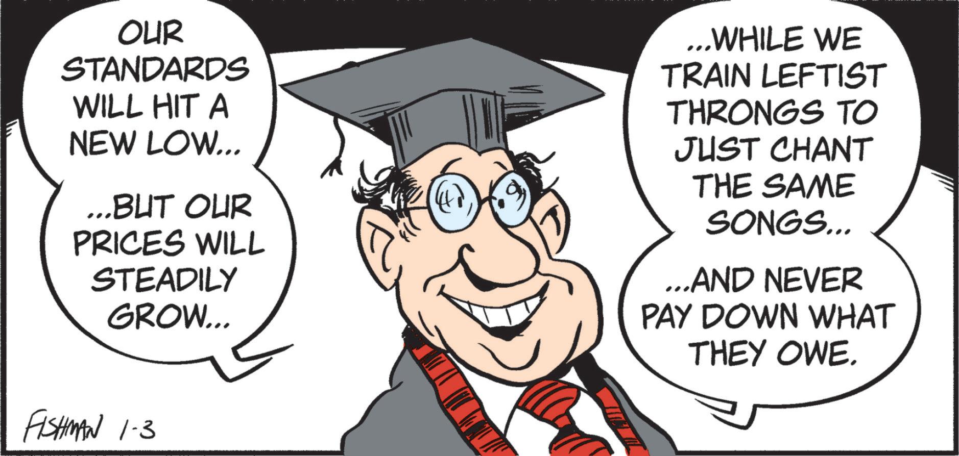 Photo caption OCR: OUR STANDARDS WILL HIT A NEW LOW... ...BUT OUR PRICES WILL STEADILY GROW... ...WHILE WE TRAIN LEFTIST THRONGS TO JUST CHANT THE SAME SONGS... …..AND NEVER PAY DOWN WHAT THEY OWE. FISHMAN 1.3 OUR STANDARDS WILL HIT A NEW LOW ... ... BUT OUR PRICES WILL STEADILY GROW ... ... WHILE WE TRAIN LEFTIST THRONGS TO JUST CHANT THE SAME SONGS ... … ..AND NEVER PAY DOWN WHAT THEY OWE . FISHMAN 1.3