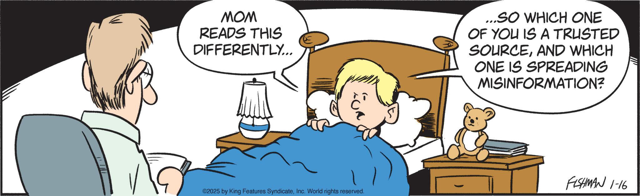Animated cartoon OCR: MOM READS THIS DIFFERENTLY... ...SO WHICH ONE OF YOU IS A TRUSTED SOURCEAND WHICH ONE IS SPREADING MISINFORMATION? ©2025 by King Features SyndicateInc. World rights reserved. FISHMAN 1-16 MOM READS THIS DIFFERENTLY ... ... SO WHICH ONE OF YOU IS A TRUSTED SOURCEAND WHICH ONE IS SPREADING MISINFORMATION ? © 2025 by King Features SyndicateInc. World rights reserved . FISHMAN 1-16