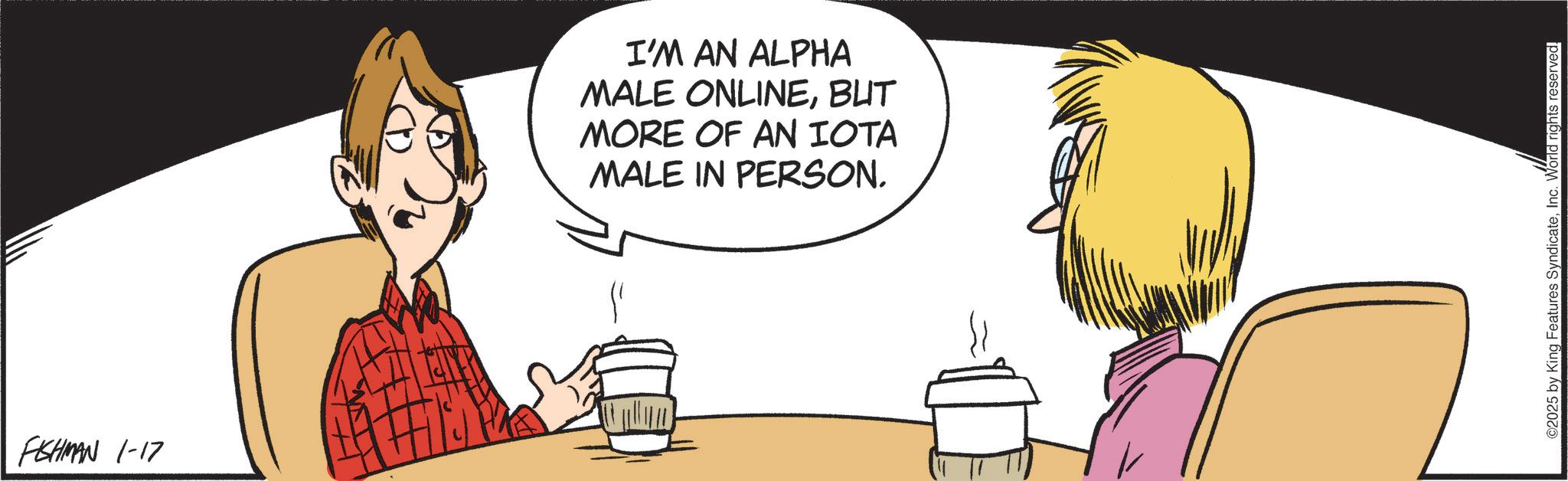 Comics OCR: FISHMAN 1-17 I'M AN ALPHA MALE ONLINEBUT MORE OF AN IOTA MALE IN PERSON. ©2025 by King Features SyndicateInc. World rights reserved. FISHMAN 1-17 I'M AN ALPHA MALE ONLINEBUT MORE OF AN IOTA MALE IN PERSON . © 2025 by King Features SyndicateInc. World rights reserved .