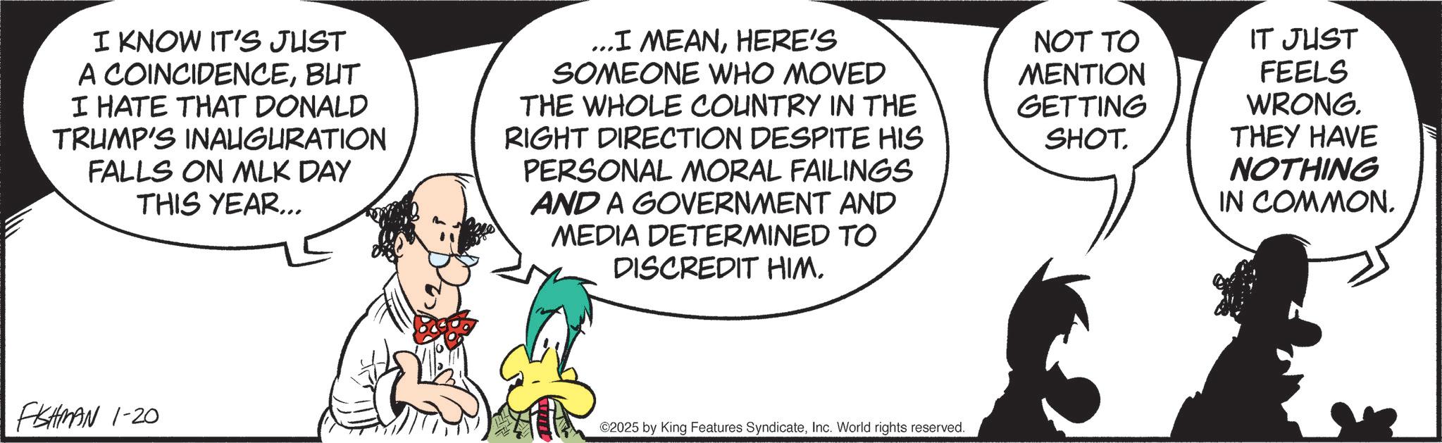 Graphics OCR: I KNOW IT'S JUST A COINCIDENCEBUT I HATE THAT DONALD TRUMP'S INAUGURATION FALLS ON MLK DAY THIS YEAR... ...I MEANHERE'S SOMEONE WHO MOVED THE WHOLE COUNTRY IN THE RIGHT DIRECTION DESPITE HIS PERSONAL MORAL FAILINGS AND A GOVERNMENT AND MEDIA DETERMINED TO DISCREDIT HIMNOT TO MENTION GETTING SHOT. IT JUST FEELS WRONG. THEY HAVE NOTHING IN COMMON. FISHMAN 1-20 ©2025 by King Features SyndicateInc. World rights reserved. I KNOW IT'S JUST A COINCIDENCEBUT I HATE THAT DONALD TRUMP'S INAUGURATION FALLS ON MLK DAY THIS YEAR ... ... I MEANHERE'S SOMEONE WHO MOVED THE WHOLE COUNTRY IN THE RIGHT DIRECTION DESPITE HIS PERSONAL MORAL FAILINGS AND A GOVERNMENT AND MEDIA DETERMINED TO DISCREDIT HIMNOT TO MENTION GETTING SHOT . IT JUST FEELS WRONG . THEY HAVE NOTHING IN COMMON . FISHMAN 1-20 © 2025 by King Features SyndicateInc. World rights reserved .