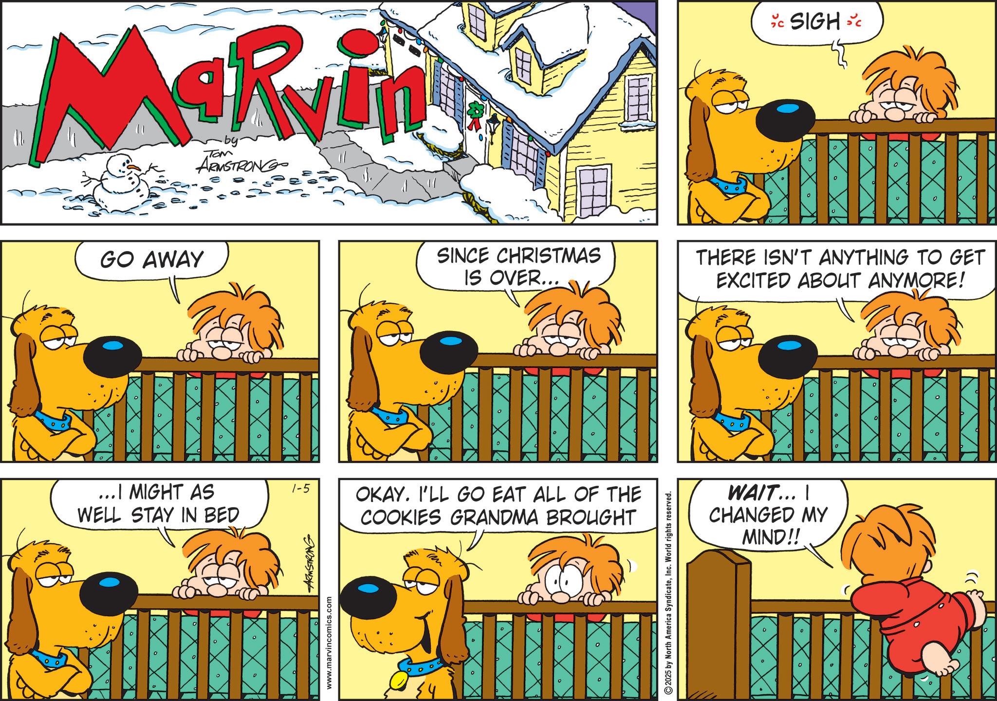 Fictional character OCR: Marvin ARMSTRONG GO AWAY ° ? C SIGH SC 0 ? SINCE CHRISTMAS IS OVER... THERE ISN'T ANYTHING TO GET EXCITED ABOUT ANYMORE! D ? ? ...I MIGHT AS WELL STAY IN BED 1-5 OKAY. I'LL GO EAT ALL OF THE COOKIES GRANDMA BROUGHT ° D ? D www.marvincomics.com ARMSTRONG ? U 2025 by North America SyndicateInc. World rights reserved. ? WAIT... I CHANGED MY MIND!! 0 ? 0 ° ? ° ? ° 0 Marvin ARMSTRONG GO AWAY ° ? C SIGH SC 0 ? SINCE CHRISTMAS IS OVER ... THERE ISN'T ANYTHING TO GET EXCITED ABOUT ANYMORE ! D ? ? ... I MIGHT AS WELL STAY IN BED 1-5 OKAY . I'LL GO EAT ALL OF THE COOKIES GRANDMA BROUGHT ° D ? D www.marvincomics.com ARMSTRONG ? U 2025 by North America SyndicateInc. World rights reserved . ? WAIT ... I CHANGED MY MIND !! 0 ? 0 ° ? ° ? ° 0