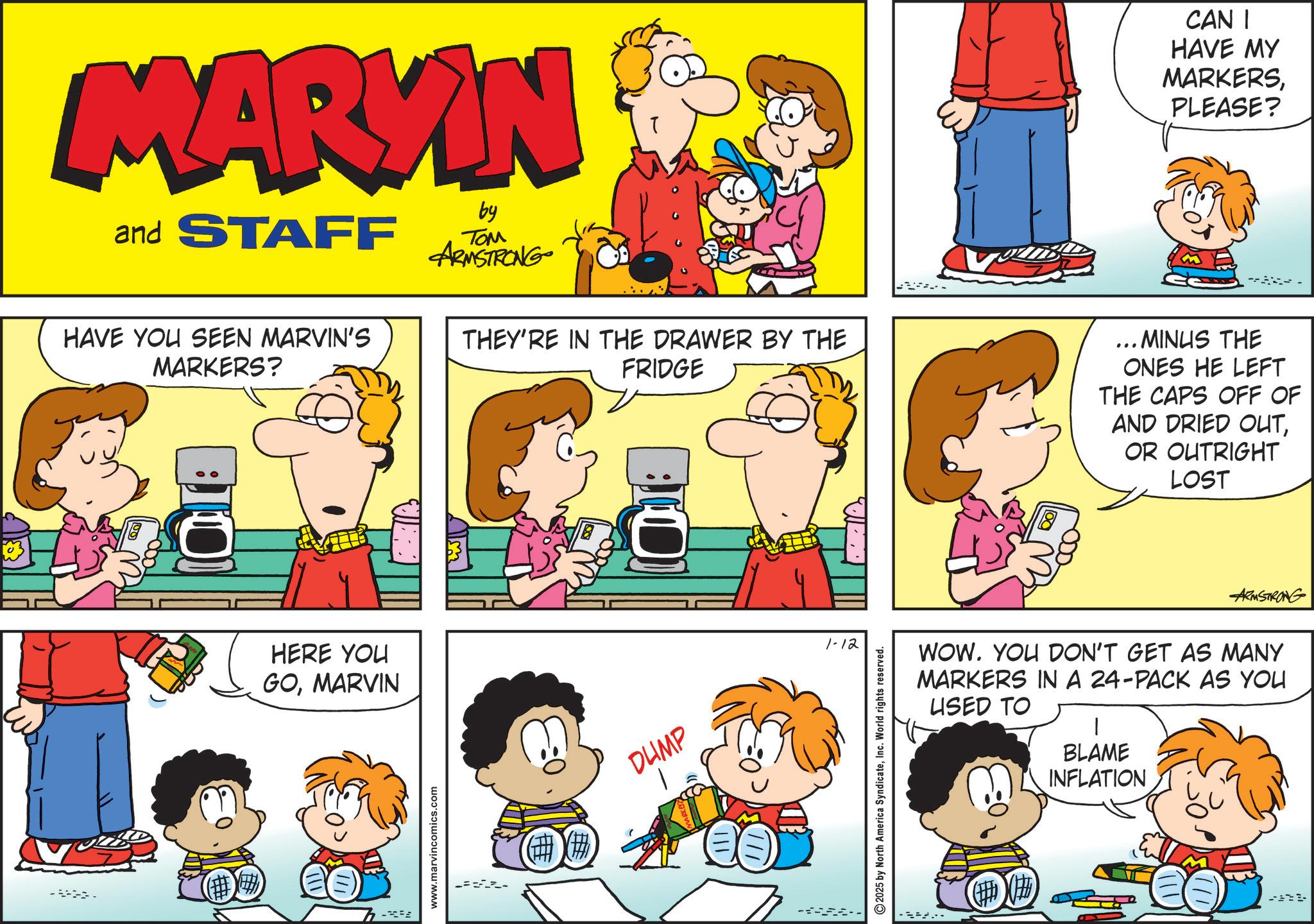Comic book OCR: MARKIN and STAFF by ??? ARMSTRONG CAN I HAVE MY MARKERSPLEASE? HAVE YOU SEEN MARVIN'S MARKERS? THEY'RE IN THE DRAWER BY THE FRIDGE ... MINUS THE ONES HE LEFT THE CAPS OFF OF AND DRIED OUTOR OUTRIGHT LOST (? HERE YOU GOMARVIN - www.marvincomics.com DUMP 1-12 ---. 2025 by North America SyndicateInc. World rights reserved. ARMSTRONG WOW. YOU DON'T GET AS MANY MARKERS IN A 24-PACK AS YOU USED TO BLAME INFLATION MARKIN and STAFF by ??? ARMSTRONG CAN I HAVE MY MARKERSPLEASE ? HAVE YOU SEEN MARVIN'S MARKERS ? THEY'RE IN THE DRAWER BY THE FRIDGE ... MINUS THE ONES HE LEFT THE CAPS OFF OF AND DRIED OUTOR OUTRIGHT LOST ( ? HERE YOU GOMARVIN - www.marvincomics.com DUMP 1-12 --- . 2025 by North America SyndicateInc. World rights reserved . ARMSTRONG WOW . YOU DON'T GET AS MANY MARKERS IN A 24 - PACK AS YOU USED TO BLAME INFLATION