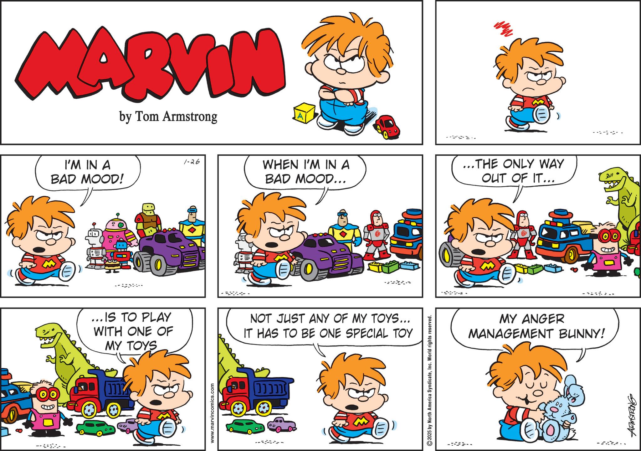 Publication OCR: - MARVIN by Tom Armstrong I'M IN A BAD MOOD! 200 E 1-26 WHEN I'M IN A BAD MOOD... ...IS TO PLAY WITH ONE OF MY TOYS NOT JUST ANY OF MY TOYS... IT HAS TO BE ONE SPECIAL TOY www.marvincomics.com ????? ---- 2025 by North America SyndicateInc. World rights reserved. ... THE ONLY WAY OUT OF IT... MY ANGER MANAGEMENT BUNNY! 24110 9183415421 - MARVIN by Tom Armstrong I'M IN A BAD MOOD ! 200 E 1-26 WHEN I'M IN A BAD MOOD ... ... IS TO PLAY WITH ONE OF MY TOYS NOT JUST ANY OF MY TOYS ... IT HAS TO BE ONE SPECIAL TOY www.marvincomics.com ????? ---- 2025 by North America SyndicateInc. World rights reserved . ... THE ONLY WAY OUT OF IT ... MY ANGER MANAGEMENT BUNNY ! 24110 9183415421