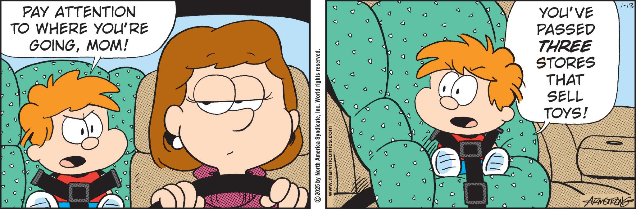 Comic book OCR: PAY ATTENTION TO WHERE YOU'RE GOINGMOM! ©2025 by North America SyndicateInc. World rights reserved. www.marvincomics.com 1-13 YOU'VE PASSED THREE STORES THAT SELL TOYS! ARMSTRONG PAY ATTENTION TO WHERE YOU'RE GOINGMOM ! © 2025 by North America SyndicateInc. World rights reserved . www.marvincomics.com 1-13 YOU'VE PASSED THREE STORES THAT SELL TOYS ! ARMSTRONG