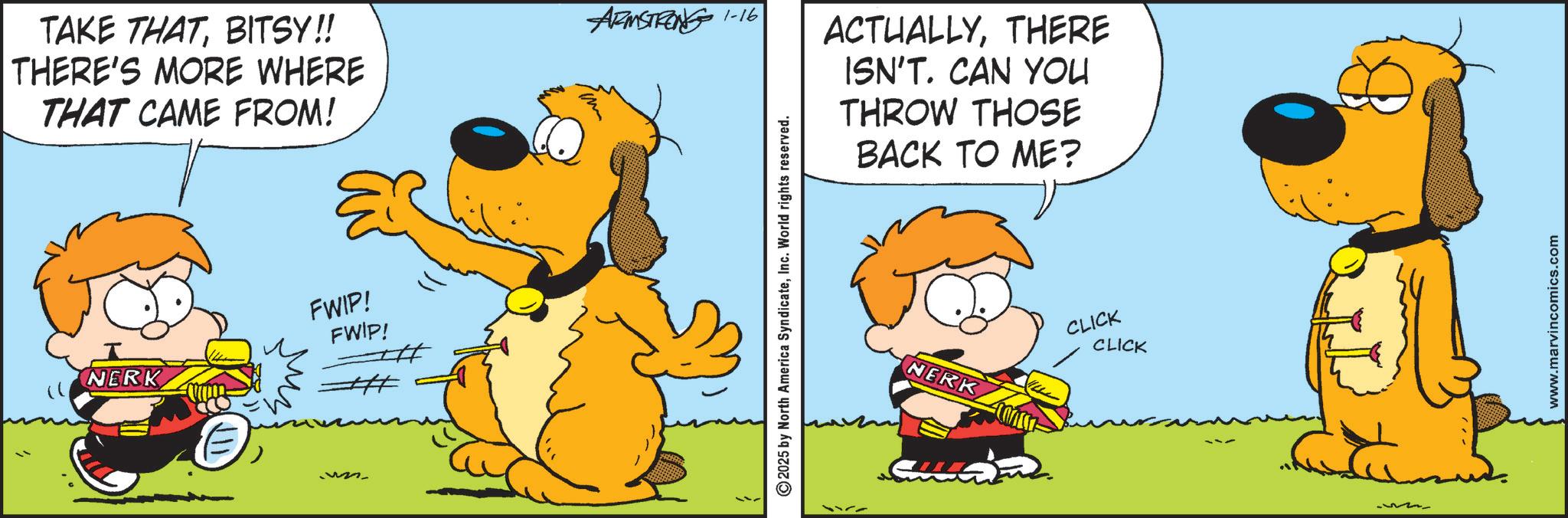 Pleased OCR: TAKE THATBITSY!! THERE'S MORE WHERE THAT CAME FROM! ARMSTRONG 1-16 NERK FWIP! FWIP! 1222 ©2025 by North America SyndicateInc. World rights reserved. ACTUALLYTHERE ISN'T. CAN YOU THROW THOSE BACK TO ME? NERK CLICK CLICK www.marvincomics.com TAKE THATBITSY !! THERE'S MORE WHERE THAT CAME FROM ! ARMSTRONG 1-16 NERK FWIP ! FWIP ! 1222 © 2025 by North America SyndicateInc. World rights reserved . ACTUALLYTHERE ISN'T . CAN YOU THROW THOSE BACK TO ME ? NERK CLICK CLICK www.marvincomics.com