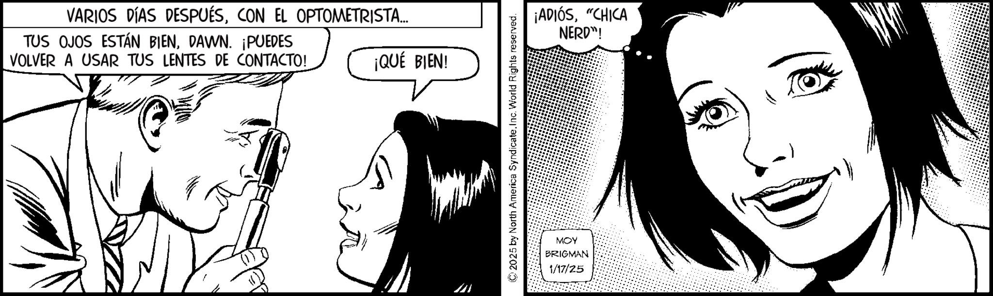 Fiction OCR: VARIOS DÍAS DESPUÉSCON EL OPTOMETRISTA... TUS OJOS ESTÁN BIENDAWN. ¡PUEDES VOLVER A USAR TUS LENTES DE CONTACTO! ¡QUÉ BIEN! ? ©2025 by North America Syndicate. Inc. World Rights reserved. ¡ADIÓS"CHICA NERD"! MOY BRIGMAN 1/17/25 VARIOS DÍAS DESPUÉSCON EL OPTOMETRISTA ... TUS OJOS ESTÁN BIENDAWN . ¡ PUEDES VOLVER A USAR TUS LENTES DE CONTACTO ! ¡ QUÉ BIEN ! ? © 2025 by North America Syndicate . Inc. World Rights reserved . ¡ ADIÓS" CHICA NERD " ! MOY BRIGMAN 1/17/25