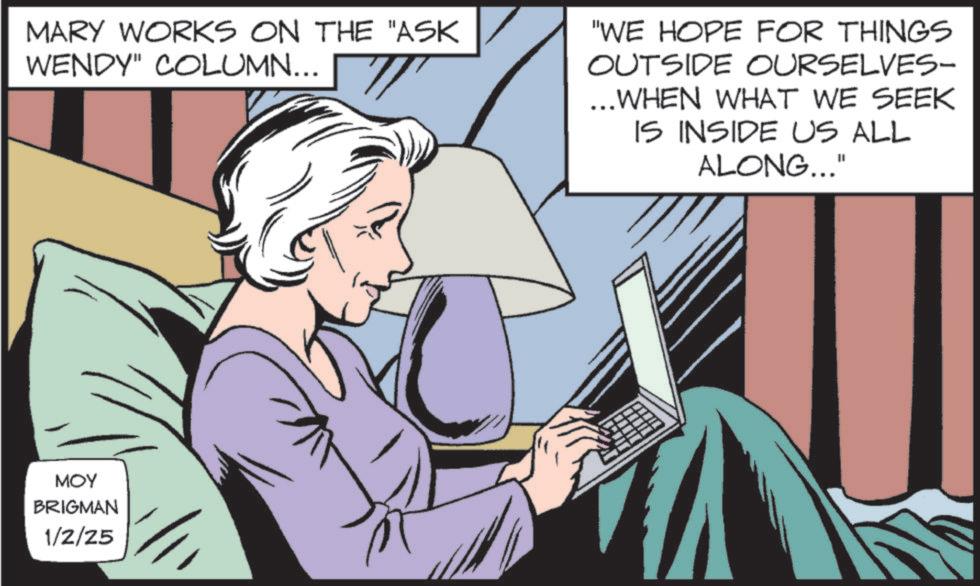 Hearing OCR: MARY WORKS ON THE "ASK WENDY" COLUMN... "WE HOPE FOR THINGS OUTSIDE OURSELVES- ... WHEN WHAT WE SEEK IS INSIDE US ALL ALONG..." MOY BRIGMAN 1/2/25 MARY WORKS ON THE " ASK WENDY " COLUMN ... " WE HOPE FOR THINGS OUTSIDE OURSELVES- ... WHEN WHAT WE SEEK IS INSIDE US ALL ALONG ... " MOY BRIGMAN 1/2/25