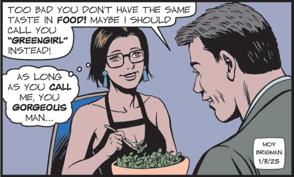 Animated cartoon OCR: TOO BAD YOU DON'T HAVE THE SAME TASTE IN FOOD! MAYBE I SHOULD CALL YOU "GREENGIRL" INSTEAD! AS LONG AS YOU CALL MEYOU GORGEOUS MAN... MOY BRIGMAN 1/3/25 TOO BAD YOU DON'T HAVE THE SAME TASTE IN FOOD ! MAYBE I SHOULD CALL YOU " GREENGIRL " INSTEAD ! AS LONG AS YOU CALL MEYOU GORGEOUS MAN ... MOY BRIGMAN 1/3/25