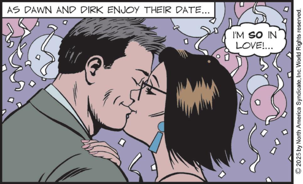 Fictional character OCR: AS DAWN AND DIRK ENJOY THEIR DATE... I'M SO IN LOVE!... 2025 by North America SyndicateInc. World Rights reserved. AS DAWN AND DIRK ENJOY THEIR DATE ... I'M SO IN LOVE ! ... 2025 by North America SyndicateInc. World Rights reserved .